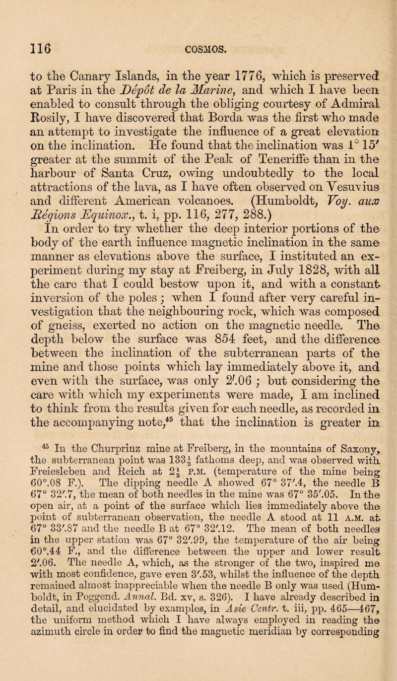 to tbe Canary Islands, in the year 1776, which is preserved at Paris in the Depot de la Marine, and which I have been enabled to consult through the obliging courtesy of Admiral Rosily, I have discovered that Borda was the first who made an attempt to investigate the influence of a great elevation on the inclination. He found that the inclination was 1° 15' greater at the summit of the Peak of Teneriffe than in the harbour of Santa Cruz, owing undoubtedly to the local attractions of the lava, as I have often observed on Vesuvius and different American volcanoes. (Humboldt, Voy. aux Regions Equinox., t. i, pp. 116, 277, 288.) In order to try whether the deep interior portions of the body of the earth influence magnetic inclination in the same manner as elevations above the surface, I instituted an ex- periment during my stay at Preiberg, in July 1828, with all the care that I could bestow upon it, and with a constant- inversion of the poles ; when I found after very careful in- vestigation that the neighbouring rock, which was composed of gneiss, exerted no action on the magnetic needle. The depth below the surface was 854 feet, and the difference between the inclination of the subterranean parts of the mine and those points which lay immediately above it, and even with the surface, was only 2106 ; but considering the care with which my experiments were made, I am inclined to think from the results given for each needle, as recorded in the accompanying note,45 that the inclination is greater in 45 In the Churprinz mine at Freiberg, in the mountains of Saxony, the subterranean point was 133 a fathoms deep, and was observed with. Freiesieben and Reich at 2* p.m. (temperature of the mine being 60°.08 F.). The dipping needle A showed 67° 37'.4, the needle B 67° 32'.7, the mean of both needles in the mine was 67° 35'.05. In the open air, at a point of the surface which lies immediately above the point of subterranean observation, the needle A stood at 11 a.m. at 67° 33'.87 and the needle B at 67° 32'.12. The mean of both needles in the upper station was 67° 32/.99, the temperature of the air being 60°.44 F., and the difference between the upper and lower result 2'.06. The needle A, which, as the stronger of the two, inspired me with most confidence, gave even 3'. 53, whilst the influence of the depth remained almost inappreciable when the needle B only was used (Hum- boldt, in Poggend. Annal. Bd. xv, s. 326). I have already described in detail, and elucidated by examples, in A sie Oentr. t. iii, pp. 465—-467, the uniform method which I have always employed in reading the azimuth circle in order to find the magnetic meridian by correspondmg