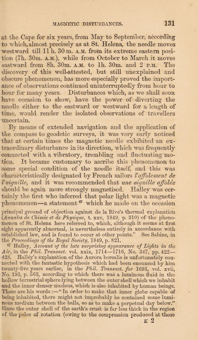 at the Cape for six years, from May to September, according to which, almost precisely as at St. Helena, the needle moves westward till 11 h. 30 m. a.m. from its extreme eastern posi- tion (7h, 30m. a.m.), while from October to March it moves eastward from 8h. 30m. a.m. to lh. 30m. and 2 p.m. The discovery of this well-attested, but still unexplained and obscure phenomenon, has more especially proved the import- ance of observations continued uninterruptedly from hour to hour for many years. Disturbances which, as we shall soon have occasion to show, have the power of diverting the needle either to the eastward or westward for a length of time, would render the isolated observations of travellers uncertain. By means of extended navigation and the application of the compass to geodetic surveys, it was very early noticed that at certain times the magnetic needle exhibited an ex- traordinary disturbance in its direction, which was frequently connected with a vibratory, trembling and fluctuating mo- tion. It became customary to ascribe this phenomenon to some special condition of the needle itself, and this was characteristically designated by French sailors V'offolemeni de Vaiguille, and it was recommended that une aiguille affolee should be again more strongly magnetised. Halley was cer- tainly the first who inferred that polar light was a magnetic phenomenon—a statement67 which he made on the occasion principal ground of objection against de la Rive’s thermal explanation (.Annales de Chimie et de Physique, t. xxv, 1849, p. 310) of the pheno- menon of St. Helena here referred to, which, although it seems at first sight apparently abnormal, is nevertheless entirely in accordance with established law, and is found to occur at other points.” See Sabine, in the Proceedings of the Royal Society, 1849, p. 821. 67 Halley, Account of the late surprising appearance of Lights in the Air, in the Phil. Transact, vol. xxix, 1714—1716, Ho. 347, pp. 422— 428. Halley’s explanation of the Aurora borealis is unfortunately con- nected with the fantastic hypothesis which had been enounced by him twenty-five years earlier, in the Phil. Transact, for 1693, vol. xvii, No. 195, p. 563, according to which there was a luminous fluid in the hollow terrestrial sphere lying between the outer shell which we inhabit and the inner denser nucleus, which is also inhabited by human beings. These are his words :—“ In order to make that inner globe capable of being inhabited, there might not improbably be contained some lumi- nous medium between the balls, so as to make a perpetual day below.”: Since the outer shell of the earth’s crust is far less thick in the region of the poles of rotation (owing to the compression produced at those K 2