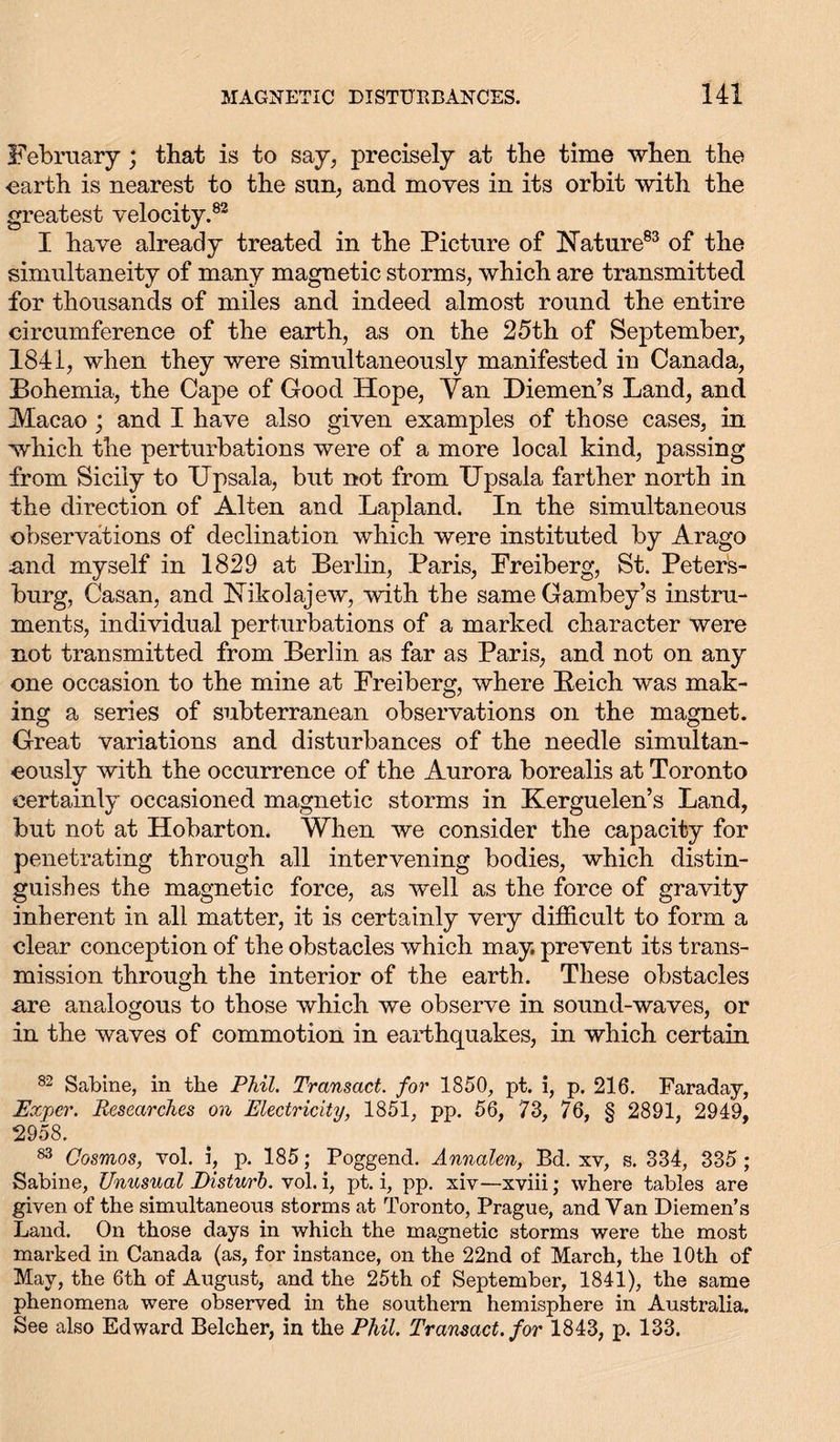 February; that is to say, precisely at the time when the •earth is nearest to the sun, and moves in its orbit -with the greatest velocity.83 I have already treated in the Picture of Nature83 of the simultaneity of many magnetic storms, which are transmitted for thousands of miles and indeed almost round the entire circumference of the earth, as on the 25th of September, 1841, when they were simultaneously manifested in Canada, Bohemia, the Cape of Good Hope, Van Diemen’s Land, and Macao ; and I have also given examples of those cases, in which the perturbations were of a more local kind, passing from Sicily to Upsala, but not from Upsala farther north in the direction of Alten and Lapland. In the simultaneous observations of declination which were instituted by Arago and myself in 1829 at Berlin, Paris, Freiberg, St. Peters- burg, Gasan, and Nikolajew, with the sameGambey’s instru- ments, individual perturbations of a marked character were not transmitted from Berlin as far as Paris, and not on any one occasion to the mine at Freiberg, where Beich was mak- ing a series of subterranean observations on the magnet. Great variations and disturbances of the needle simultan- eously with the occurrence of the Aurora borealis at Toronto certainly occasioned magnetic storms in Kerguelen’s Land, but not at Hobarton. When we consider the capacity for penetrating through all intervening bodies, which distin- guishes the magnetic force, as well as the force of gravity inherent in all matter, it is certainly very difficult to form a clear conception of the obstacles which may. prevent its trans- mission through the interior of the earth. These obstacles are analogous to those which we observe in sound-waves, or in the waves of commotion in earthquakes, in which certain 82 Sabine, in the Phil. Transact, for 1850, pt. i, p. 216. Faraday, Exper. Researches on Electricity, 1851, pp. 56, 73, 76, § 2891, 2949, 2958. 83 Cosmos, vol. i, p. 185; Poggend. Annalen, Bd. xv, s. 334, 335 ; Sabine, Unusual Disturb, vol. i, pt. i, pp. xiv—xviii; where tables are given of the simultaneous storms at Toronto, Prague, and Van Diemen’s Land. On those days in which the magnetic storms were the most marked in Canada (as, for instance, on the 22nd of March, the 10th of May, the 6th of August, and the 25th of September, 1841), the same phenomena were observed in the southern hemisphere in Australia. See also Edward Belcher, in the Phil. Transact, for 1843, p. 133.