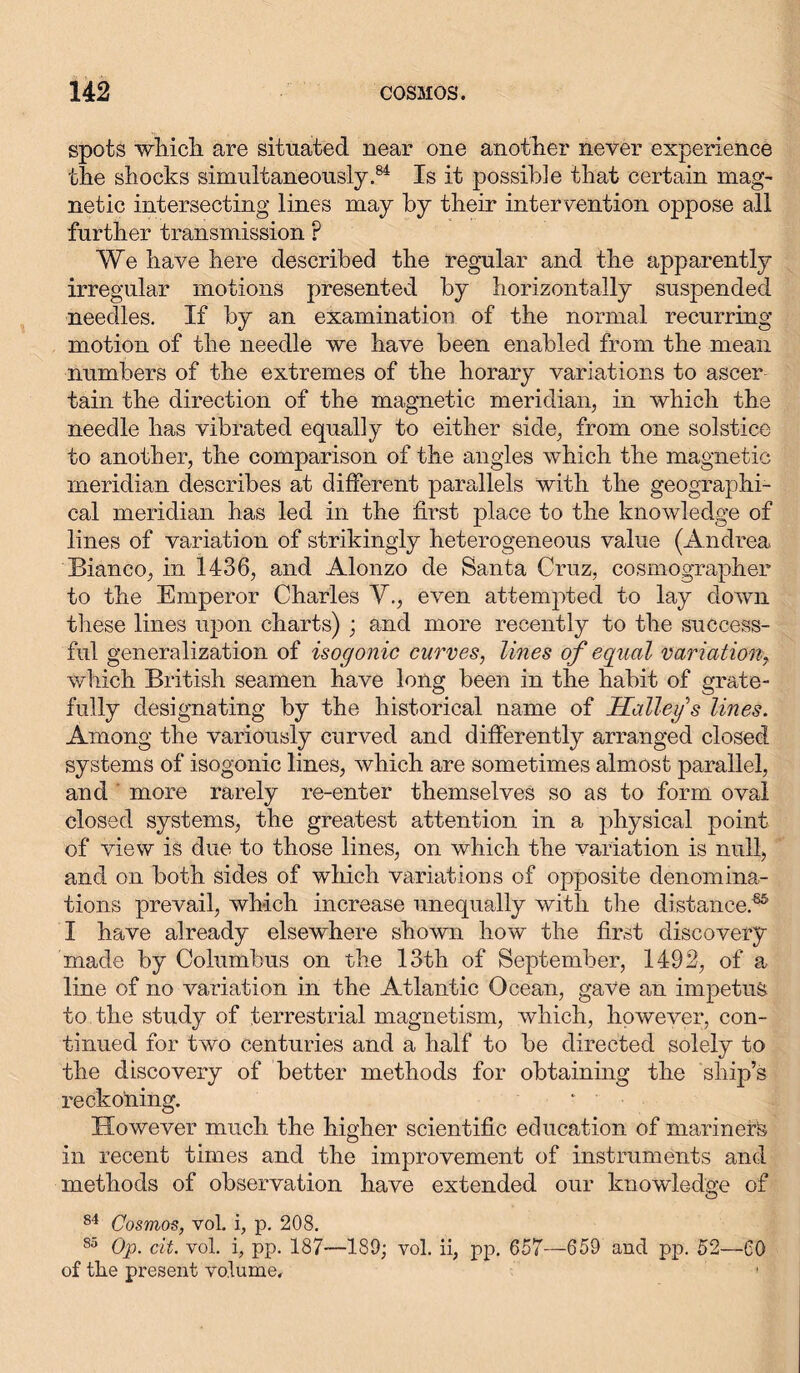 spots which are situated near one another never experience the shocks simultaneously.84 Is it possible that certain mag- netic intersecting lines may by their intervention oppose all further transmission ? We have here described the regular and the apparently irregular motions presented by horizontally suspended needles. If by an examination of the normal recurring motion of the needle we have been enabled from the mean numbers of the extremes of the horary variations to ascer tain the direction of the magnetic meridian, in which the needle has vibrated equally to either side, from one solstice to another, the comparison of the angles which the magnetic meridian describes at different parallels with the geographi- cal meridian has led in the first place to the knowledge of lines of variation of strikingly heterogeneous value (Andrea Bianco, in 1436, and Alonzo de Santa Cruz, cosmographer to the Emperor Charles V., even attempted to lay down these lines upon charts) ; and more recently to the success- ful generalization of isogonic curves, lines of equal variation, which British seamen have long been in the habit of grate- fully designating by the historical name of Salley s lines. Among the variously curved and differently arranged closed systems of isogonic lines, which are sometimes almost parallel, and more rarely re-enter themselves so as to form oval closed systems, the greatest attention in a physical point of view is due to those lines, on which the variation is null, and on both sides of which variations of opposite denomina- tions prevail, which increase unequally with the distance.85 I have already elsewhere shown how the first discovery made by Columbus on the 13th of September, 1492, of a line of no variation in the Atlantic Ocean, gave an impetus to the study of terrestrial magnetism, which, however, con- tinued for two centuries and a half to be directed solely to the discovery of better methods for obtaining the ship’s reckoning. * ' However much the higher scientific education of mariners in recent times and the improvement of instruments and methods of observation have extended our knowledge of 84 Cosmos, vol. i, p. 208. 85 Op. cit. vol. i, pp. 187—189; vol. ii, pp. 657—659 and pp. 52—CO of the present volume. 1