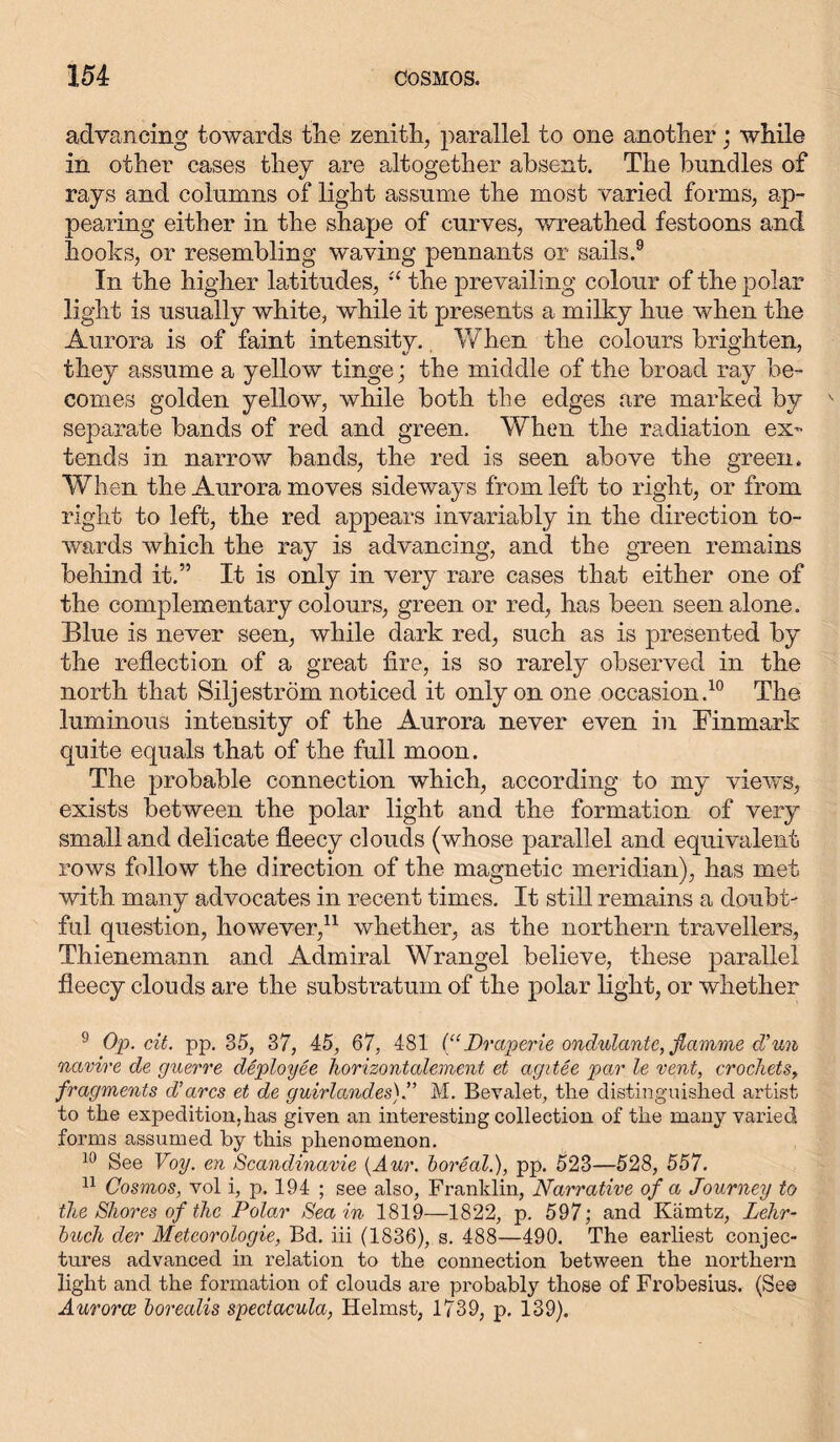 advancing towards the zenith, parallel to one another; while in other cases they are altogether absent. The bundles of rays and columns of light assume the most varied forms, ap- pearing either in the shape of curves, wreathed festoons and hooks, or resembling waving pennants or sails.9 In the higher latitudes, “ the prevailing colour of the polar light is usually white, while it presents a milky hue when the Aurora is of faint intensity. When the colours brighten, they assume a yellow tinge; the middle of the broad ray be- comes golden yellow, while both the edges are marked by separate bands of red and green. When the radiation ex- tends in narrow bands, the red is seen above the green. When the Aurora moves sideways from left to right, or from right to left, the red appears invariably in the direction to- wards which the ray is advancing, and the green remains behind it.” It is only in very rare cases that either one of the complementary colours, green or red, has been seen alone. Blue is never seen, while dark red, such as is presented by the reflection of a great fire, is so rarely observed in the north that Siljeström noticed it only on one occasion.10 The luminous intensity of the Aurora never even in Finmark quite equals that of the full moon. The probable connection which, according to my views, exists between the polar light and the formation of very small and delicate fleecy clouds (whose parallel and equivalent rows follow the direction of the magnetic meridian), has met with many advocates in recent times. It still remains a doubt- ful question, however,11 whether, as the northern travellers, Thienemann and Admiral Wrangel believe, these parallel fleecy clouds are the substratum of the polar light, or whether 9 Op. cit. pp. 35, 37, 45, 67, 481 (“Draperie ondulante, flamme d’un navire de guerre deploy ee horizontalement et agitee par le vent, crochets, fragments d’arcs et de guirlandes).” M. Bevalet, the distinguished artist to the expedition, has given an interesting collection of the many varied forms assumed by this phenomenon. 10 See Voy. en Scandinavie (Aur. boreal.), pp. 523—528, 557. 11 Cosmos, vol i, p. 194 ; see also, Franklin, Narrative of a Journey to the Shores of the Polar Sea in 1819—1822, p. 597; and Kämtz, Lehr- buch der Meteorologie, Bd. iii (1836), s. 488—490. The earliest conjec- tures advanced in relation to the connection between the northern light and the formation of clouds are probably those of Frobesius. (See Aurorae borealis spectacula, Helmst, 1739, p. 139).