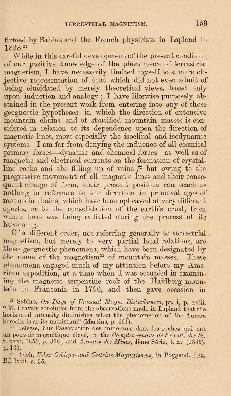 firmed by Sabine and the .French physicists in Lapland in 183S.21 While in this careful development of the present condition of our positive knowledge of the phenomena of terrestrial magnetism, I have necessarily limited myself to a mere ob- jective representation of that which did not even admit of being elucidated by merely theoretical views, based only upon induction and analogy; I have likewise purposely ab- stained in the present work from entering into any of those geognostic hypotheses, in which the direction of extensive mountain chains and of stratified mountain masses is con- sidered in relation to its dependence upon the direction of magnetic lines, more especially the isoclinal and isodynamic systems. I am far from denying the influence of all cosmical primary forces—dynamic and chemical forces—as well as of magnetic and electrical currents on the formation of crystal- line rocks and the filling up of veins ;22 but owing to the progressive movement of all magnetic lines and their conse- quent change of form, their present position can teach us nothing in reference to the direction in primeval ages of mountain chains, which have been upheaved at very different epochs, or to the consolidation of the earth’s crust, from which heat was being radiated during the process of its hardening. Of a different order, not referring generally to terrestrial magnetism, but merely to very partial local relations, are those geognostic phenomena, which have been designated by the name of the magnetism23 of mountain masses. These phenomena engaged much of my attention before my Ame- rican expedition, at a time when I was occupied in examin- ing the magnetic serpentine rock of the Haidberg moun- tain in Franconia in 1796, and then gave occasion in 21 Sabine, On Days of Unusual Magn. Disturbances, pt. i, p. xviii. i: M. Bravais concludes from the observations made in Lapland that the horizontal intensity diminishes when the phenomenon of the Aurora borealis is at its maximum” (Martins, p. 461). 22 Delesse, Sur l’association des mineraux dans les roches qui ont un pouvoir magnetique dlev4, in the Comptes rendus de VAcad, des Sc. t. xxxi, 1850, p. 806; and Annales des Mines, 4eme Serie, t. xv (1849), p. 130. 23 Reich, Ueber Gebirgs-und Gesteins-Magnetismus, in Poggencl. Ann. Bd. Ixvii, s. 35.