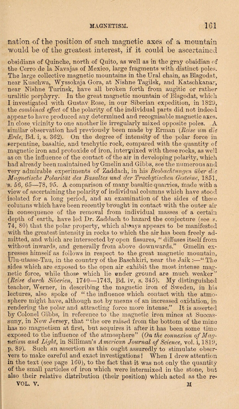MAGNETISM. 1G1 nation of the position of such magnetic axes of a mountain would he of the greatest interest, if it could he ascertained obsidians of Quinche, north of Quito, as well as in the gray obsidian of the Cerro de la Navajas of Mexico, large fragments with distinct poles. The large collective magnetic mountains in the Ural chain, as Blagodat, near Ivuschwa, Wyssokaja Gora, at Nishne Tagilsk, and Katschkanar, near Nishne Turinsk, have all broken forth from augitic or rather uralitic porphyry. In the great magnetic mountain of Blagodat, which I investigated with Gustav Rose, in our Siberian expedition, in 1829, the combined effect of the polarity of the individual parts did not indeed appear to have produced any determined and recognisable magnetic axes. In close vicinity to one another lie irregularly mixed opposite poles. A similar observation had previously been made by Erman {Reise um die Erde, Bd. i, s. 362). On the degree of intensity of the polar force in serpentine, basaltic, and trachytic rock, compared with the quantity of magnetic iron and protoxide of iron, intermixed with these rocks, as well as on the influence of the contact of the air in developing polarity, which had already been maintained by Gmelin and Gibbs, see the numerous and very admirable experiments of Zaddach, in his Beobachtungen über die Magnetische Polarität des Basaltes und der Trachytischen Gesteine, 1851, s. 56, 65—78, 95. A comparison of many basaltic quarries, made with a view of ascertaining the polarity of individual columns which have stood isolated for a long period, and an examination of the sides of these columns which have been recently brought in contact with the outer air in consequence of the removal from individual masses of a certain depth of earth, have led Dr. Zaddach to hazard the conjecture (see s. 74, 80) that the polar property, which always appears to be manifested with the greatest intensity in rocks to which the air has been freely ad- mitted, and which are intersected by open fissures, “ diffuses itself from without inwards, and generally from above downwards.” Gmelin ex- presses himself as follows in respect to the great magnetic mountain, Ulu-utasse-Tau, in the country of the Baschkiri, near the Jaik :—“ The sides which are exposed to the open air exhibit the most intense mag- netic force, while those which lie wnder ground are much weaker” {Reise durch Siberien, 1740—1743, Bd. iv, s. 345). My distinguished teacher, Werner, in describing the magnetic iron of Sweden, in his lectures, also spoke of “ the influence which contact with the atmo- sphere might have, although not by means of an increased oxidation, in rendering the polar and attracting force more intense.” It is asserted by Colonel Gibbs, in reference to the magnetic iron mines at Succas- suny, in New Jersey, that “the oi’e raised from the bottom of the mine has no magnetism at first, but acquires it after it has been some time exposed to the influence of the atmosphere” {On the connexion of Mag- netism and Light, in Silliman’s American Journal of Science, vol. i, 1819, p. 89). Such an assertion as this ought assuredly to stimulate obser- vers to make careful and exact investigations! When I drew attention in the text (see page 160), to the fact that it was not only the quantity of the small particles of iron which were intermixed in the stone, but also their relative distribution (their position) which acted as the re-