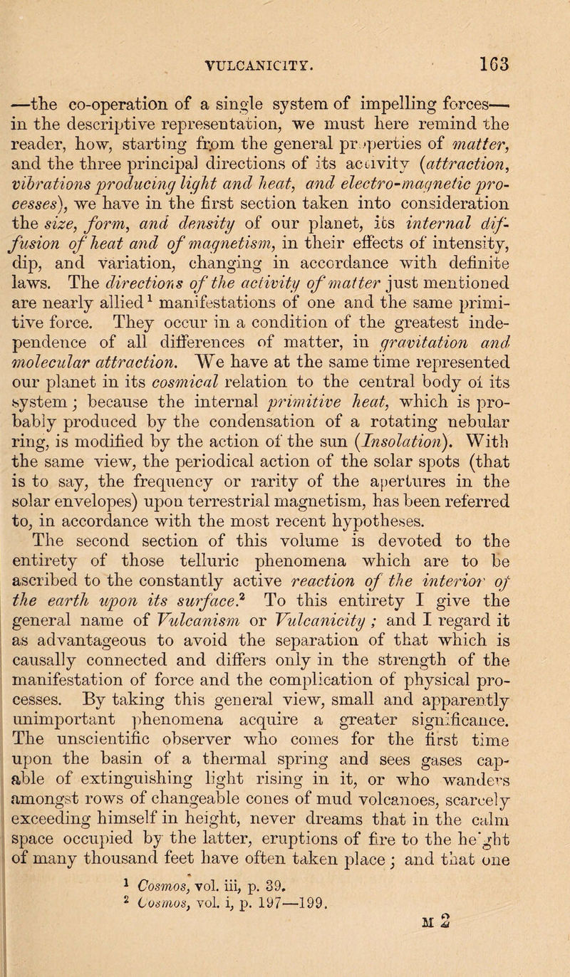 —the co-operation of a single system of impelling forces— in the descriptive representation, we must here remind the reader, how, starting fr.om the general properties of matter, and the three principal directions of its activity (attraction, vibrations producing light and heat, and electro-magnetic pro- cesses), we have in the first section taken into consideration the size, form, and density of our planet, its internal dif- fusion of heat arid of magnetism, in their effects of intensity, dip, and variation, changing in accordance with definite laws. The directions of the activity of matter just mentioned are nearly allied1 manifestations of one and the same primi- tive force. They occur in a condition of the greatest inde- pendence of all differences of matter, in gravitation and' molecular attraction. We have at the same time represented our planet in its cosmical relation to the central body oi its system; because the internal primitive heat, which is pro- bably produced by the condensation of a rotating nebular ring, is modified by the action ox the sun {Insolation). With the same view, the periodical action of the solar spots (that is to say, the frequency or rarity of the apertures in the solar envelopes) upon terrestrial magnetism, has been referred to, in accordance with the most recent hypotheses. The second section of this volume is devoted to the entirety of those telluric phenomena which are to be ascribed to the constantly active reaction of the interior of the earth upon its surface? To this entirety I give the general name of Vulcanism or Vulcanicity ; and I regard it as advantageous to avoid the separation of that which is causally connected and differs only in the strength of the manifestation of force and the complication of physical pro- cesses. By taking this general view, small and apparently unimportant phenomena acquire a greater significance. The unscientific observer who comes for the first time upon the basin of a thermal spring and sees gases cap- able of extinguishing light rising in it, or who wanders amongst rows of changeable cones of mud volcanoes, scarcely exceeding himself in height, never dreams that in the calm space occupied by the latter, eruptions of fire to the he’ght of many thousand feet have often taken place; and that one 1 Cosmos, vol. iii, p. 39, 2 Cosmos, vol. i, p. 197—199.