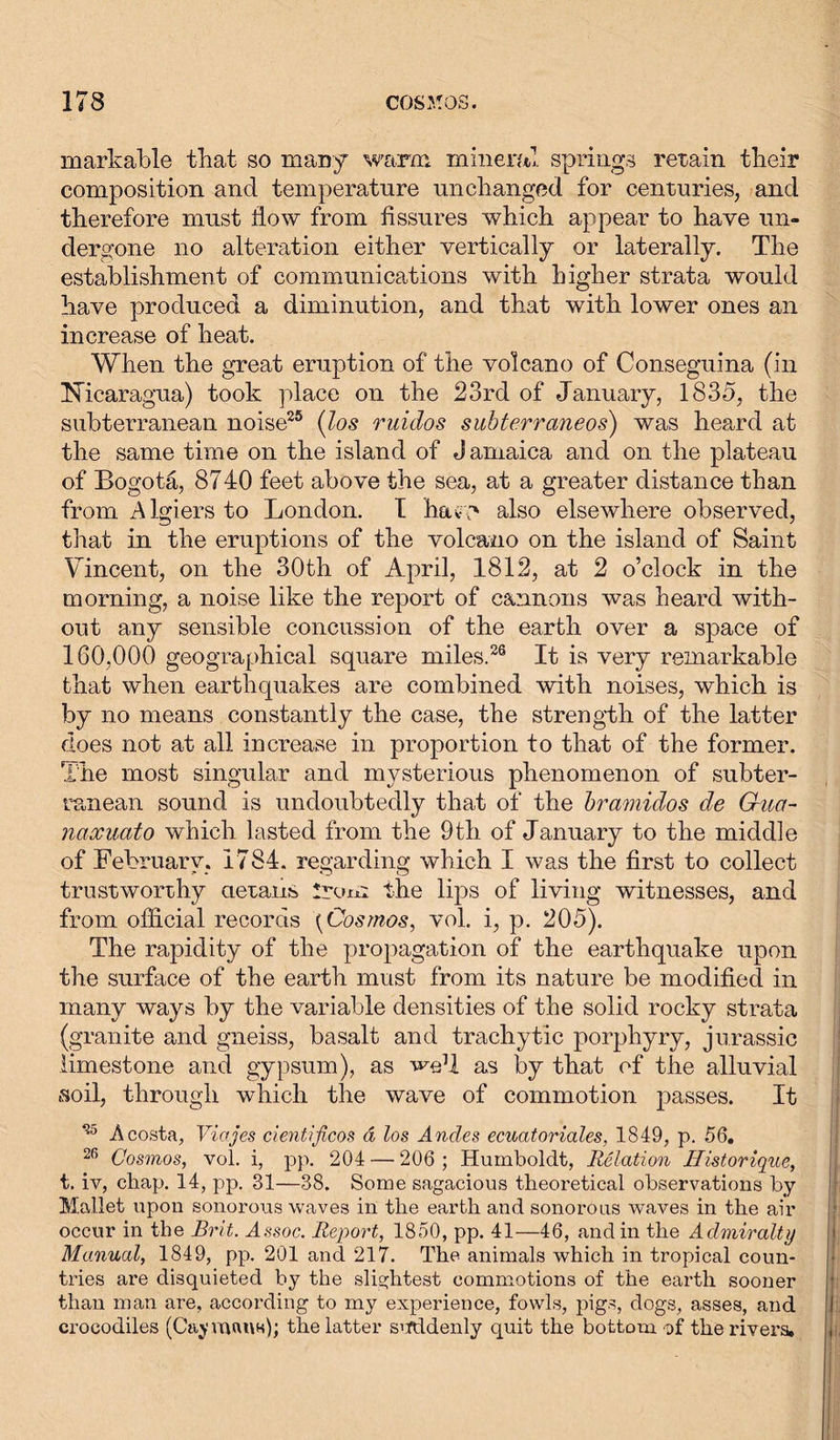 markable that so many warm mineral springs retain their composition and temperature unchanged for centuries, and therefore must flow from fissures which appear to have un- dergone no alteration either vertically or laterally. The establishment of communications with higher strata would have produced a diminution, and that with lower ones an increase of heat. When the great eruption of the volcano of Conseguina (in Nicaragua) took place on the 23rd of January, 1835, the subterranean noise25 (los ruidos subterraneos) was heard at the same time on the island of Jamaica and on the plateau of Bogota, 8740 feet above the sea, at a greater distance than from Algiers to London. I hatY' also elsewhere observed, that in the eruptions of the volcano on the island of Saint Vincent, on the 30th of April, 1812, at 2 o’clock in the morning, a noise like the report of cannons was heard with- out any sensible concussion of the earth over a space of 160,000 geographical square miles.26 It is very remarkable that when earthquakes are combined with noises, which is by no means constantly the case, the strength of the latter does not at all increase in proportion to that of the former. The most singular and mysterious phenomenon of subter- ranean sound is undoubtedly that of the bramidos de G-ua- naxuato which lasted from the 9th of January to the middle of February, 1784. regarding which I was the first to collect trustworthy cietans Irom the lips of living witnesses, and from official records {Cosmos, vol. i, p. 205). The rapidity of the propagation of the earthquake upon the surface of the earth must from its nature be modified in many ways by the variable densities of the solid rocky strata (granite and gneiss, basalt and trachytic porphyry, Jurassic limestone and gypsum), as we1! as by that of the alluvial •soil, through which the wave of commotion passes. It 25 Acosta, Viajes cientificos ä los Andes ecuatoriales, 1849, p. 56. 26 Cosmos, vol. i, pp. 204 — 206 ; Humboldt, Relation Historique, t. iv, chap. 14, pp. 31—38. Some sagacious theoretical observations by Mallet upon sonorous waves in the earth and sonorous waves in the air occur in the Brit. Assoc. Report, 1850, pp. 41—46, and in the Admiralty Manual, 1849, pp. 201 and 217. The animals which in tropical coun- tries are disquieted by the slightest commotions of the earth sooner than man are, according to my experience, fowls, pigs, dogs, asses, and crocodiles (Caymans); the latter suddenly quit the bottom of the rivers.