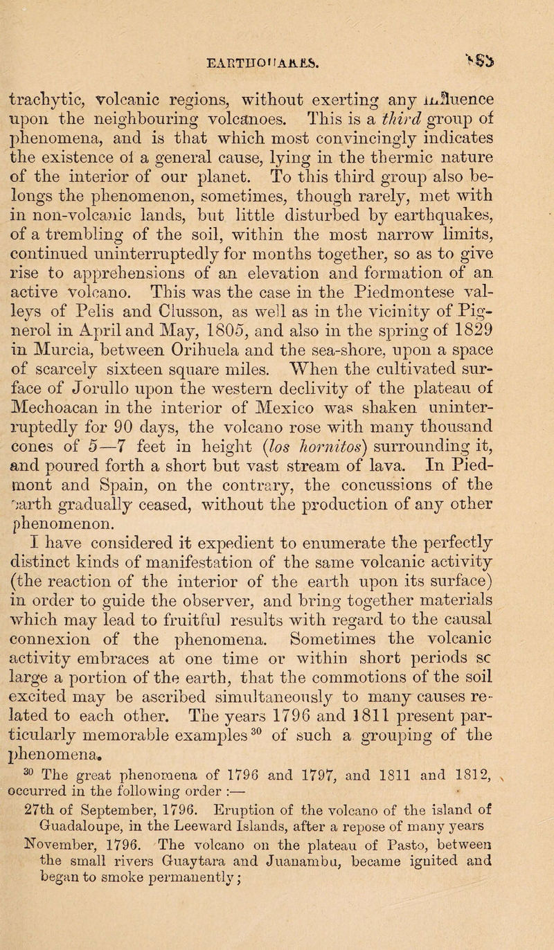 trachytic, volcanic regions, without exerting any influence upon the neighbouring volcanoes. This is a third group of phenomena, and is that which most convincingly indicates the existence oi a general cause, lying in the thermic nature of the interior of our planet. To this third group also be- longs the phenomenon, sometimes, though rarely, met with in non-volcanic lands, but little disturbed by earthquakes, of a trembling of the soil, within the most narrow limits, continued uninterruptedly for months together, so as to give rise to apprehensions of an elevation and formation of an active volcano. This was the case in the Piedmontese val- leys of Pelis and Clusson, as well as in the vicinity of Pig- nerol in April and May, 1805, and also in the spring of 1829 in Murcia, between Orihuela and the sea-shore, upon a space of scarcely sixteen square miles. When the cultivated sur- face of Jorullo upon the western declivity of the plateau of Mechoacan in the interior of Mexico was shaken uninter- ruptedly for 90 days, the volcano rose with many thousand cones of 5—7 feet in height (los hornitos) surrounding it, and poured forth a short but vast stream of lava. In Pied- mont and Spain, on the contrary, the concussions of the earth gradually ceased, without the production of any other phenomenon. I have considered it expedient to enumerate the perfectly distinct kinds of manifestation of the same volcanic activity (the reaction of the interior of the earth upon its surface) in order to guide the observer, and bring together materials which may lead to fruitful results with regard to the causal connexion of the phenomena. Sometimes the volcanic activity embraces at one time or within short periods sc large a portion of the earth, that the commotions of the soil excited may be ascribed simultaneously to many causes re- lated to each other. The years 1796 and 1811 present par- ticularly memorable examples30 of such a grouping of the phenomena. 30 The great phenomena of 1796 and 1797, and 1811 and 1812, x occurred in the following order :— 27th of September, 1796. Eruption of the volcano of the island of Guadaloupe, in the Leeward Islands, after a repose of many years November, 1796. The volcano on the plateau of Pasto, between the small rivers Guaytara and Juanambu, became ignited and began to smoke permanently;