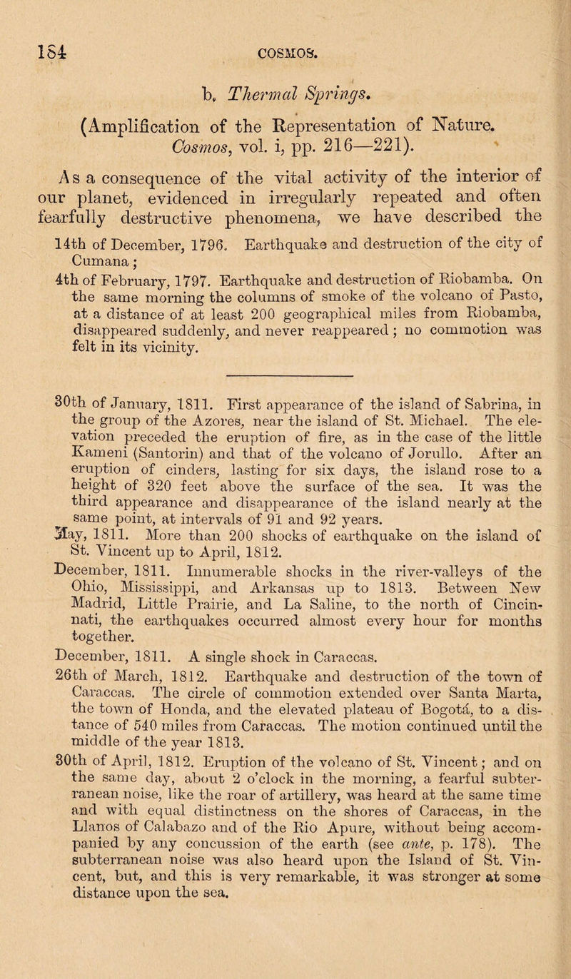 b, Thermal Springs. (Amplification of the Representation of Nature. Cosmos, yoL i, pp. 216—221). Asa consequence of the vital activity of the interior of our planet, evidenced in irregularly repeated and often fearfully destructive phenomena, we have described the 14th of December, 1796. Earthquake and destruction of the city of Cumana; 4th of February, 1797. Earthquake and destruction of Riobamba. On the same morning the columns of smoke of the volcano of Pasto, at a distance of at least 200 geographical miles from Riobamba, disappeared suddenly, and never reappeared ; no commotion was felt in its vicinity. 30th of January, 1811. First appearance of the island of Sabrina, in the group of the Azores, near the island of St. Michael. The ele- vation preceded the eruption of fire, as in the case of the little Kameni (Santorin) and that of the volcano of Jorullo. After an eruption of cinders, lasting for six days, the island rose to a height of 320 feet above the surface of the sea. It was the third appearance and disappearance of the island nearly at the same point, at intervals of 91 and 92 years. May, 1811. More than 200 shocks of earthquake on the island of St. Vincent up to April, 1812. December, 1811. Innumerable shocks in the river-valleys of the Ohio, Mississippi, and Arkansas up to 1813. Between New Madrid, Little Prairie, and La Saline, to the north of Cincin- nati, the earthquakes occurred almost every hour for months together. December, 1811. A single shock in Caraccas. 26th of March, 1812. Earthquake and destruction of the town of Caraccas. The circle of commotion extended over Santa Marta, the town of Honda, and the elevated plateau of Bogota, to a dis- tance of 540 miles from Caraccas. The motion continued until the middle of the year 1813. 30th of April, 1812. Eruption of the volcano of St. Vincent; and on the same day, about 2 o’clock in the morning, a fearful subter- ranean noise, like the roar of artillery, was heard at the same time and with equal distinctness on the shores of Caraccas, in the Llanos of Calabazo and of the Rio Apure, without being accom- panied by any concussion of the earth (see ante, p. 178). The subterranean noise was also heard upon the Island of St. Vin- cent, but, and this is very remarkable, it was stronger at some distance upon the sea.