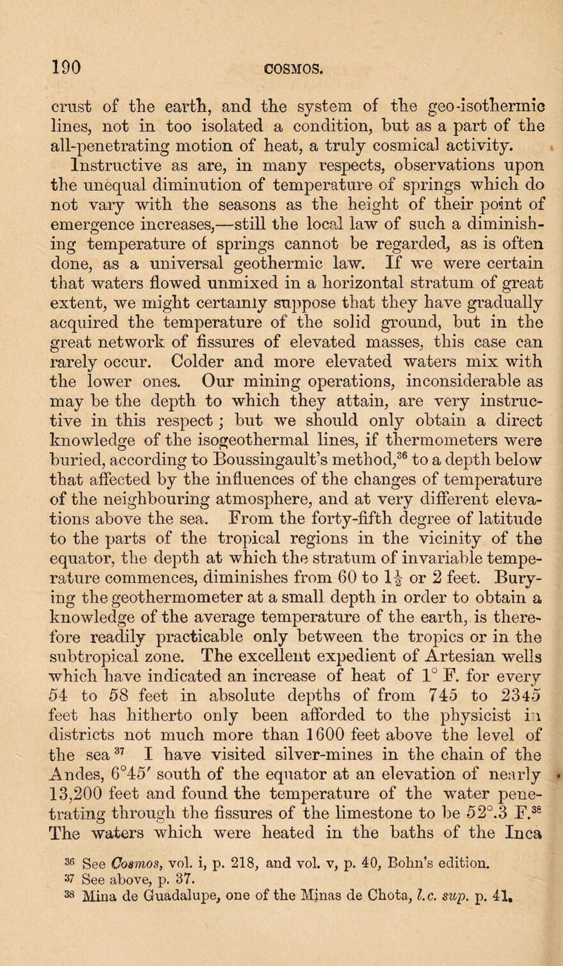 crust of the earth, and the system of the geo-isothermic lines, not in too isolated a condition, but as a part of the all-penetrating motion of heat, a truly cosmical activity. Instructive as are, in many respects, observations upon the unequal diminution of temperature of springs which do not vary with the seasons as the height of their point of emergence increases,—still the local law of such a diminish- ing temperature of springs cannot be regarded, as is often done, as a universal geothermic law. If we were certain that waters flowed unmixed in a horizontal stratum of great extent, we might certainly suppose that they have gradually acquired the temperature of the solid ground, but in the great network of fissures of elevated masses, this case can rarely occur. Colder and more elevated waters mix with the lower ones. Our mining operations, inconsiderable as may be the depth to which they attain, are very instruc- tive in this respect; but we should only obtain a direct knowledge of the isogeothermal lines, if thermometers were buried, according to Boussingault’s method,36 to a depth below that affected by the influences of the changes of temperature of the neighbouring atmosphere, and at very different eleva- tions above the sea. From the forty-fifth degree of latitude to the parts of the tropical regions in the vicinity of the equator, the depth at which the stratum of invariable tempe- rature commences, diminishes from 60 to 1-| or 2 feet. Bury- ing the geothermometer at a small depth in order to obtain a knowledge of the average temperature of the earth, is there- fore readily practicable only between the tropics or in the subtropical zone. The excellent expedient of Artesian wells which have indicated an increase of heat of 1° F. for every 54 to 58 feet in absolute depths of from 745 to 2345 feet has hitherto only been afforded to the physicist in districts not much more than 1600 feet above the level of the sea37 I have visited silver-mines in the chain of the Andes, 6°45' south of the equator at an elevation of nearly 13,200 feet and found the temperature of the water pene- trating through the fissures of the limestone to be 52°.3 F.38 The waters which were heated in the baths of the Inca 30 See Cosmos, vol. i, p. 218, and vol. v, p. 40, Bolin’s edition. 37 See above, p. 37. 38 Mina de Guadalupe, one of the Minas de Chota, l.c. sup. p. 41,