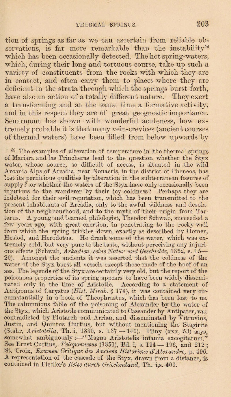 tion of springs as far as we can ascertain from reliable ob- servations; is far more remarkable than the instability58 which has been occasionally detected. The hot spring-waters, which, during their long and tortuous course, take up such a variety of constituents from the rocks with which they are in contact, and often carry them to places where they are deficient in the strata through which the springs burst forth, have also an action of a totally different nature. They exert a transforming and at the same time a formative activity, and in this respect they are of great geognostic importance. Senarmont has shown with wonderful acuteness, how ex- tremely probable it is that many vein-crevices (ancient courses of thermal waters) have been filled from below upwards by 58 The examples of alteration of temperature in the thermal springs of Mariara and las Trincheras lead to the question whether the Styx water, whose source, so difficult of access, is situated in the wild Aroanio Alps of Arcadia, near ISTonacris, in the district of Pheneos, has lost its pernicious qualities by alteration in the subterranean fissures of supply ? or whether the waters of the Styx have only occasionally been injurious to the w?anderer by their icy coldness ? Perhaps they are indebted for their evil reputation, which has been transmitted to the present inhabitants of Arcadia, only to the awful wildness and desola- tion of the neighbourhood, and to the myth of their origin from Tar- tarus. A young and learned philologist, Theodor Schwab, succeeded a few years ago, with great exertion, in penetrating to the rocky wall from which the spring trickles down, exactly as described by Homer, Hesiod, and Herodotus. He drank some of the water, vThich w?as ex- tremely cold, but very pure to the taste, without perceiving any injuri- ous effects (Schwab, Arkadien, seine Natur und Geschichte, 1852, s. 15—• 20). Amongst the ancients it wTas asserted that the coldness of the water of the Styx burst all vessels exeept those made of the hoof of an ass. The legends of the Styx are certainly very old, but the report of the poisonous properties of its spring appears to have been widely dissemi- nated only in the time of Aristotle. According to a statement of Antigonus of Carystus (Hist. Mir ah. § 174), it was contained very cir- cumstantially in a book of Theophrastus, which has been lost to us. The calumnious fable of the poisoning of Alexander by the water of the Styx, which Aristotle communicated to Cassander by Antipater, was contradicted by Plutarch and Arrian, and disseminated by Vitruvius, Justin, and Quintus Curtius, but without mentioning the Stagirite (Stahr, Aristotelia, Th. i, 1830, s. 137 —140). Pliny (xxx, 53) says, somewhat ambiguously :—“ Magna Aristotelis infamia excogitatum.” See Ernst Curtius, Peloponnesus (1851), Bd. i, s. 194 —196, and 212 ; St. Croix, Examen Critique des Anciens Historiens d'Alexandre, p. 496. A representation of the cascade of the Styx, drawn from a distance, is contained in Fiedler’s Reise durch Griechenland, Th. i,s. 400.