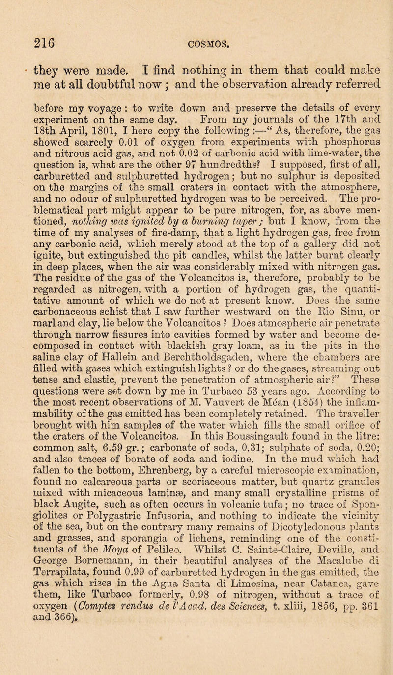 • they were made. I find nothing in them that could make me at all doubtful now; and the observation already referred before ray voyage : to write down and preserve the details of every experiment on the same day. From my journals of the 17th and 18th April, 1801, I here copy the following As, therefore, the gas showed scarcely 0.01 of oxygen from experiments with phosphorus and nitrous acid gas, and not 0.02 of carbonic acid with lime-water, the question is, what are the other 97 hundredths? I supposed, first of all, carburetted and sulphuretted hydrogen; but no sulphur is deposited on the margins of the small craters in contact with the atmosphere, and no odour of sulphuretted hydrogen was to be perceived. The pro- blematical part might appear to be pure nitrogen, for, as above men- tioned, nothing vjcis ignited by a burning taper ; but I know, from the time of my analyses of fire-damp, that a light hydrogen gas, free from any carbonic acid, which merely stood at the top of a gallery did not ignite, but extinguished the pit candles, whilst the latter burnt clearly in deep places, when the air was considerably mixed with nitrogen gas. The residue of the gas of the Volcancitos is, therefore, probably to be regarded as nitrogen, with a portion of hydrogen gas, the quanti- tative amount of which we do not at present know. Does the same carbonaceous schist that I saw further westward on the Rio Sinu, or marl and clay, lie below the Volcancitos ? Does atmospheric air penetrate through narrow fissures into cavities formed by water and become de- composed in contact with blackish gray loam, as in the pits in the saline clay of Hallein and Berchtholdsgaden, where the chambers are filled with gases which extinguish lights ? or do the gases, streaming out tense and elastic, prevent the penetration of atmospheric air? These questions were set down by me in Turbaco 53 years ago. According to the most recent observations of M. Vauvert de M6an (1854) the inflam- mability of the gas emitted has been completely retained. The traveller brought with him samples of the water which fills the small orifice of the craters of the Volcancitos. In this Roussingault found in the litre: common salt, 6.59 gr.; carbonate of soda, 0.31; sulphate of soda, 0.20; and also traces of borate of soda and iodine. In the mud which had fallen to the bottom, Ehrenberg, by a careful microscopic examination, found no calcareous parts or scoriaceous matter, but quartz granules mixed with micaceous laminse, and many small crystalline prisms of black Augite, such as often occurs in volcanic tufa; no trace of Spon- giolites or Polygastric Infusoria, and nothing to indicate the vicinity of the sea, but on the contrary many remains of Dicotyledonous plants and grasses, and sporangia of lichens, reminding one of the consti- tuents of the Moya of Pelileo. Whilst C. Sainte-Claire, Deville, and George Bornemann, in their beautiful analyses of the Macalube di Terrapilata, found 0.99 of carburetted hydrogen in the gas emitted, the gas which rises in the Agua Santa di Limosina, near Catanea, gave them, like Turbaco formerly, 0.98 of nitrogen, without a trace of oxygen (Oomptes rendus de VAcad, des Sciences, t. xliii, 1856, pp. 361 and 366).