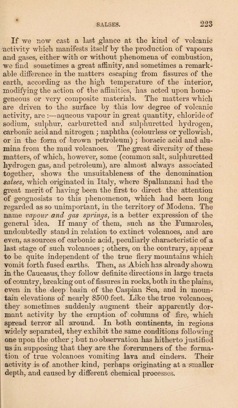 It' we now cast a last glance at the kind of volcanic activity which manifests itself by the production of vapours and gases, either with or without phenomena of combustion, we find sometimes a great affinity, and sometimes a remark- able difference in the matters escaping from fissures of the earth, according as the high temperature of the interior, modifying the action of the affinities, has acted upon homo- geneous or very composite materials. The matters which are driven to the surface by this low degree of volcanic activity, are :—aqueous vapour in great quantity, chloride of sodium, sulphur, carburetted and sulphuretted hydrogen, carbonic acid and nitrogen ; naphtha (colourless or yellowish, or in the form of brown petroleum) ; boracic acid and alu- mina from the mud volcanoes. The great diversity of these matters, of which, however, some (common salt, sulphuretted hydrogen gas, and petroleum), are almost always associated together, shows the unsuitableness of the denomination salses, which originated in Italy, where Spallanzani had the great merit of having been the first to direct the attention of geognosists to this phenomenon, which had been long regarded as so unimportant, in the territory of Modena. The name vapour and gas springs, is a better expression of the general idea. If many of them, such as the Eumaroles, undoubtedly stand in relation to extinct volcanoes, and are even, as sources of carbonic acid, peculiarly characteristic of a last stage of such volcanoes ; others, on the contrary, appear to be quite independent of the true fiery mountains which vomit forth fused earths. Then, as Abich has already shown in the Caucasus, they follow definite directions in large tracts of country, breaking out of fissures in rocks, both in the plains, even in the deep basin of the Caspian Sea, and in moun- tain elevations of nearly 8300 feet. Like the true volcanoes, they sometimes suddenly augment their apparently dor- mant activity by the eruption of columns of fire, which spread terror all around. In both continents, in regions widely separated, they exhibit the same conditions following one upon the other ; but no observation has hitherto justified us in supposing that they are the forerunners of the forma- tion of true volcanoes vomiting lava and cinders. Their activity is of another kind, perhaps originating at a smaller depth, and caused by different chemical processes.