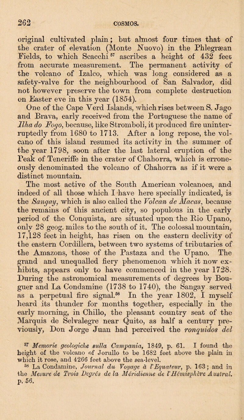 original cultivated plain; but almost four times that of the crater of elevation (Monte Nuovo) in the Phlegrsean .Fields, to which Scacchi67 ascribes a height of 432 feeu from accurate measurement. The permanent activity of the volcano of Izalco, which was long considered as a safety-valve for the neighbourhood of San Salvador, did not however preserve the town from complete destruction on Easter eve in this year (1854). One of the Cape Verd Islands, which rises between S. Jago and Brava, early received from the Portuguese the name of llha do Fogo, because, like Stromboli, it produced fire uninter- ruptedly from 1680 to 1713. After a long repose, the vol- cano of this island resumed its activity in the summer of the year 1798, soon after the last lateral eruption of the Peak of Teneriffe in the crater of Chahorra, which is errone- ously denominated the volcano of Chahorra as if it were a distinct mountain. The most active of the South American volcanoes, and indeed of all those which I have here specially indicated, is the Sang cty, which is also called the Volcan de Mae as, because the remains of this ancient city, so populous in the early period of the Conquista, are situated upon the Bio Upano, only 28 geog. miles to the south of it. The colossal mountain, 17,128 feet in height, has risen on the eastern declivity of the eastern Cordillera, between two systems of tributaries of the Amazons, those of the Pastaza and the Upano. The grand and unequalled fiery phenomenon which it now ex- hibits, appears only to have commenced in the year 1728. During the astronomical measurements of degrees by Bou- guer and La Condamine (1738 to 1740), the Sangay served as a perpetual fire signal.68 In the year 1802, I myself heard its thunder for months together, especially in the early morning, in Chillo, the pleasant country seat of the Marquis de Selvalegre near Quito, as half a century pre- viously, Don Jorge Juan had perceived the ronquidos del 57 Memorie geologiehe sulla Campania, 1849, p. 61. I found the height of the volcano of Jorullo to be 1682 feet above the plain in which it rose, and 4266 feet above the sea-level. 58 La Condamine, Journal du Voyage ä VEquateur, p. 163; and in the Mesure de Trois Deg res de la Meridienne de 1’ Hemisphere Austral. p. 56.