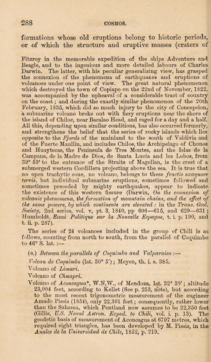 formations whose old eruptions belong to historic periods, or of which the structure and eruptive masses (craters of Fitzroy in the memorable expedition of the ships Adventure and Beagle, and to the ingenious and more detailed labours of Charles Darwin. The latter, with his peculiar generalizing view, has grasped the connexion of the phenomena of earthquakes and eruptions of volcanoes under one point of view. The great natural phenomenon which destroyed the town of Copiapo on the 22nd of November, 1822, was accompanied by the upheaval of a considerable tract of country on the coast; and during the exactly similar phenomenon of the 20th February, 1835, which did so much injury to the city of Concepcion, a submarine volcano broke out with fiery eruptions near the shore of the island of Chiloe, near Bacalao Head, and raged for a day and a half. All this, depending upon similar conditions, has also occurred formerly, aud strengthens the belief that the series of rocky islands which lies opposite to the Fjords of the mainland to the south of Valdivia and of the Fuerte Maullin, and includes Chiloe, the Archipelago of Chonos and Huaytecas, the Peninsula de Tres Montes, and the Isias de la Campana, de la Madre de Dios, de Santa Lucia and los Lobos, from 39° 53' to the entrance of the Straits of Magellan, is the crest of a submerged western Cordillera projecting above the sea. It is true that no open trachytic cone, no volcano, belongs to these fractis excequore terris, but individual submarine eruptions, sometimes followed and sometimes preceded by mighty earthquakes, appear to indicate the existence of this western fissure (Darwin, On the connexion of volcanic phenomena, the formation of mountain chains, and the effect of the same powers, by which continents are elevated : in the Trans. Geol. Society, 2nd series, vol. v, pt. 3, 1840, pp 606—615, and 629—631 ; Humboldt, Essai Politique sur la Nouvelle Espagne, t. i. p. 190, and t. ii. p. 287). The series of 24 volcanoes included in the group of Chili is as follows, counting from north to south, from the parallel of Coquimbo to 46° S. lat. :— (a.) Between the parallels of Coquimbo and Valparaiso:— Volcan de Coquimbo (lat. 30° 5'); Meyen, th. i. s. 385. Volcano of Limari. Volcano of Chuapri. Volcano of Aconcagua*, W.N,\V., of Mendoza, lat. 32° 39'; altitude 23,004 feet, according to Keilet (See p. 253, note), but according to the most recent trigonometric measurement of the engineer Amado Pissis (1854), only 22,301 feet; consequently, rather lower than the Sahama, which Pentland now assumes to be 22,350 feet (Gillis, U.S. Naval Astron. Exped. to Chili, vol. i. p. 13). The geodetic basis of measurement of Aconcagua at 6797 metres, which required eight triangles, has been developed by M. Pissis, in the Anales de la Universidad de Chile, 1852, p. 219,