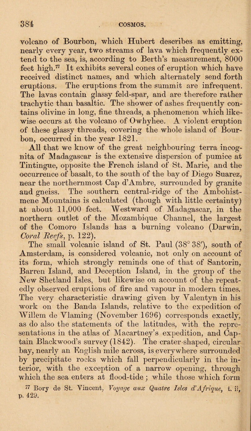 volcano of Bourbon, which Hubert describes as emitting, nearly every year, two streams of lava which frequently ex- tend to the sea, is, according to Berth’s measurement, 8000 feet high.77 It exhibits several cones of eruption which have received distinct names, and which alternately send forth eruptions. The eruptions from the summit are infrequent. The lavas contain glassy feld-spar, and are therefore rather trachytic than basaltic. The shower of ashes frequently con- tains olivine in long, fine threads, a phenomenon which like- wise occurs at the volcano of Owhyhee. A violent eruption of these glassy threads, covering the whole island of Bour- bon, occurred in the year 1821. All that we know of the great neighbouring terra incog- nita of Madagascar is the extensive dispersion of pumice at Tintingue, opposite the French island of St. Marie, and the occurrence of basalt, to the south of the bay of Diego Suarez, near the northernmost Cap d’Ambre, surrounded by granite and gneiss. The southern central-ridge of the Ambohist- mene Mountains is calculated (though with little certainty) at about 11,000 feet. Westward of Madagascar, in the northern outlet of the Mozambique Channel, the largest of the Comoro Islands has a burning volcano (Darwin, Coral Reefs, p. 122). The small volcanic island of St. Paul (38° 38'), south of Amsterdam, is considered volcanic, not only on account of its form, which strongly reminds one of that of Santorin, Barren Island, and Deception Island, in the group of the New Shetland Isles, but likewise on account of the repeat- edly observed eruptions of fire and vapour in modern times. The very characteristic drawing given by Yalentyn in his work on the Banda Islands, relative to the expedition of Willem de Vlaming (November 1696) corresponds exactly, as do also the statements of the latitudes, with the repre- sentations in the atlas of Macartney’s expedition, and Cap- tain Blackwood’s survey (1842). The crater shaped, circular bay, nearly an English mile across, is everywhere surrounded by precipitate rocks which fall perpendicularly in the in- terior, with the exception of a narrow opening, through which the sea enters at flood-tide; while those which form 77 Bory de St. Vincent, Voyage aux Quatre Ides d’Afrique, t. ii, p. 429.