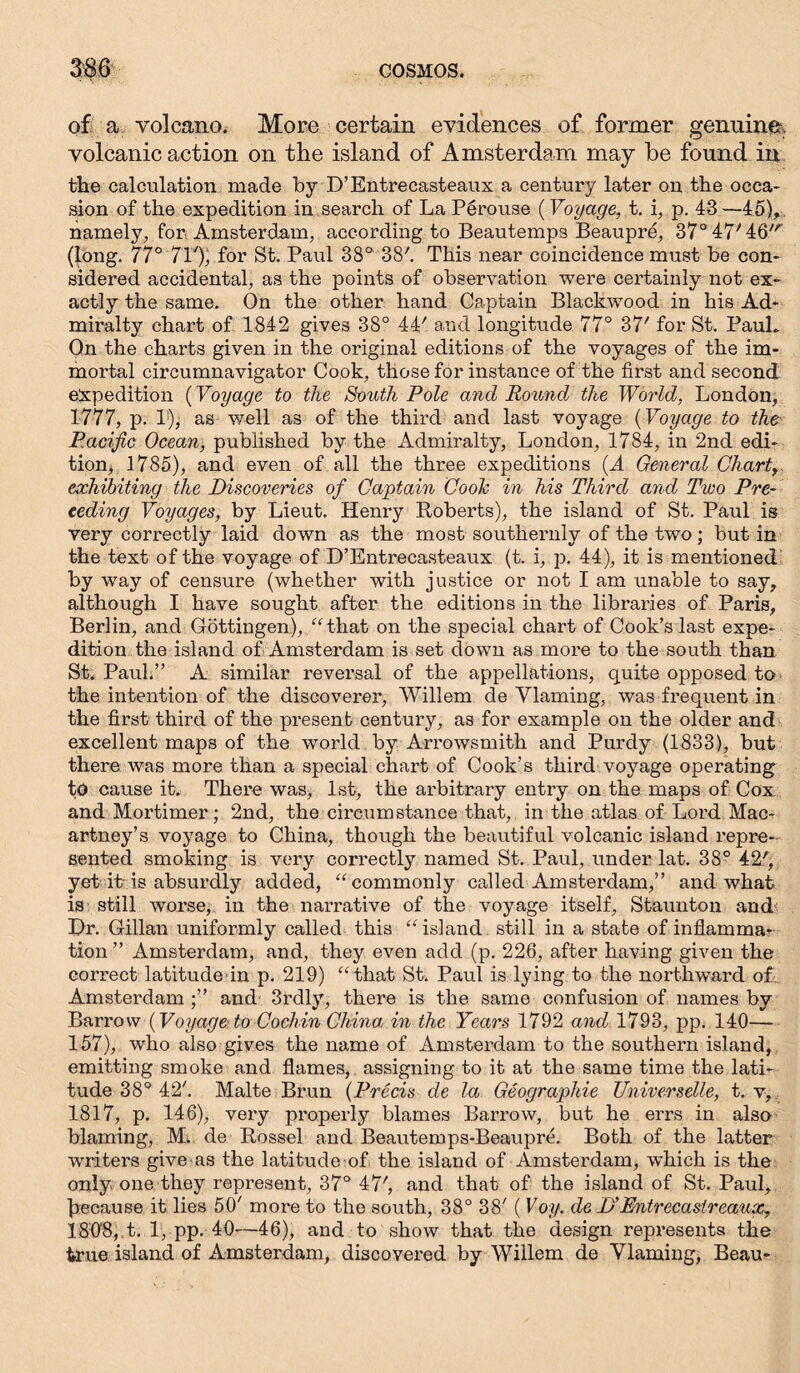 of a volcano. More certain evidences of former genuine, volcanic action on the island of Amsterdam may be found in the calculation made by D’Entrecasteaux a century later on the occa- sion of the expedition in search of La Pgrouse (Voyage, t. i, p. 43 —45), namely, for Amsterdam, according to Beautemps Beaupre, 37°47'46' (long. 77° 71'), for St. Paul 38° 38'. This near coincidence must be con- sidered accidental, as the points of observation were certainly not ex- actly the same. On the other hand Captain Blackwood in his Ad- miralty chart of 1842 gives 38° 44' and longitude 77° 37' for St. PauL On the charts given in the original editions of the voyages of the im- mortal circumnavigator Cook, those for instance of the first and second expedition (Voyage to the South Pole and Round the World, London, 1777, p. 1), as well as of the third and last voyage (Voyage to the Pacific Ocean, published by the Admiralty, London, 1784, in 2nd edi- tion, 1785), and even of all the three expeditions (A General Chart exhibiting the Discoveries of Captain Coole in his Third and Two Pre- ceding Voyages, by Lieut. Henry Roberts), the island of St. Paul is very correctly laid down as the most southernly of the two; but in the text of the voyage of D’Entrecasteaux (t. i, p. 44), it is mentioned by way of censure (whether with justice or not I am unable to say, although I have sought after the editions in the libraries of Paris, Berlin, and Göttingen), “ that on the special chart of Cook’s last expe- dition the island of Amsterdam is set down as more to the south than St. Paul.” A similar reversal of the appellations, quite opposed to the intention of the discoverer, Willem de Vlaming, was frequent in the first third of the present century, as for example on the older and excellent maps of the world by Arrowsmith and Purdy (1833), but there was more than a special chart of Cook’s third voyage operating to cause it. There was, 1st, the arbitrary entry on the maps of Cox and Mortimer ; 2nd, the circumstance that, in the atlas of Lord Mac- artney’s voyage to China, though the beautiful volcanic island repre- sented smoking is very correctly named St. Paul, under lat. 38° 42', yet it-is absurdly added, “commonly called Amsterdam,” and what is still worse, in the narrative of the voyage itself, Staunton and Dr. Gillan uniformly called this “island still in a state of inflamma- tion ” Amsterdam, and, they even add (p. 226, after having given the correct latitude in p. 219) “that St. Paul is lying.to the northward of Amsterdam and 3rdly, there is the same confusion of names by Barrow (Voyage to Cochin China, in the Years 1792 and 1793, pp. 140— 157), who also gives the name of Amsterdam to the southern island, emitting smoke and flames, assigning to it at the same time the lati- tude 38° 42. Malte Brun (Precis de la Geographie Universelle, t. v, 1817, p. 146), very properly blames Barrow, but he errs in also blaming, M. de Rossel and Beautemps-Beaupre. Both of the latter writers give as the latitude of the island of Amsterdam, which is the only one they represent, 37° 47', and that of the island of St. Paul, because it lies 50' more to the south, 38° 38' ( Voy. de D'Entrecastreaux, 180fi, t. 1, pp. 40—46), and to show that the design represents the true island of Amsterdam, discovered by Willem de Vlaming, Beau-