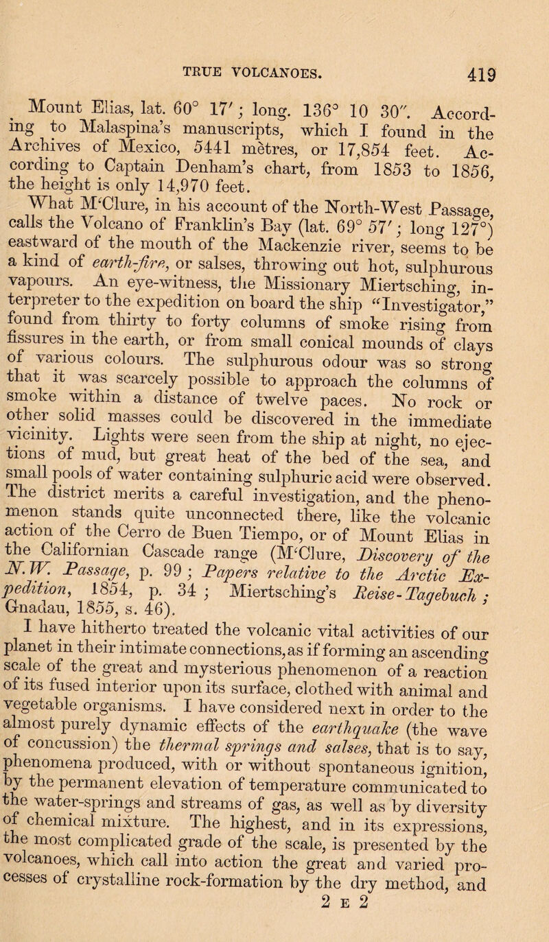 Mount Elias, kt. 60° 17'; long. 136° 10 30 Accord- ing to Malaspina’s manuscripts, which I found in the Archives of Mexico, 5441 metres, or 17,854 feet. Ac- cording to Captain Denham’s chart, from 1853 to 1856 the height is only 14,970 feet. What M'Clure, in his account of the North-West Passage calls the Volcano of Franklin’s Bay (lat. 69° 57'; long 127°) eastward of the mouth of the Mackenzie river, seems to be a kind of eau th-fir e, or salses, throwing out hot, sulphurous vapours. An eye-witness, the Missionary Miertsching, in- terpreter to the expedition on board the ship “Investigator,” found from thirty to forty columns of smoke rising from fissures m the earth, or from small conical mounds of clays of various colours. The sulphurous odour was so strong that it was scarcely possible to approach the columns of smoke within a distance of twelve paces. No rock or other solid masses could be discovered in the immediate vicinity. Lights were seen from the ship at night, no ejec- tions of mud, but great heat of the bed of the sea, and small pools of water containing sulphuric acid were observed. The district merits a careful investigation, and the pheno- menon stands quite unconnected there, like the volcanic action of the Cerro de Buen Tiempo, or of Mount Elias in the Californian Cascade range (M'Clure, Discovery of the JS/.W. Passage, p. 99; Papers relative to the Arctic Ex- pedition, 1854, p. 34; Miertsching’s Peise - Tagebuch ; Gnadau, 1855, s. 46). I nave hitherto treated the volcanic vital activities of our planet in their intimate connections,as if forming an ascending scale of the great and mysterious phenomenon of a reaction of its fused interior upon its surface, clothed with animal and vegetable organisms. I have considered next in order to the almost purely dynamic effects of the earthquake (the wave of concussion) the thermal springs and salses, that is to say, phenomena produced, with or without spontaneous ignition’ by the permanent elevation of temperature communicated to the water-springs and streams of gas, as well as by diversity of chemical mixture. The highest, and in its expressions, the most complicated grade of the scale, is presented by the volcanoes, which call into action the great and varied pro- cesses of crystalline rock-formation by the dry method, and 2 e 2