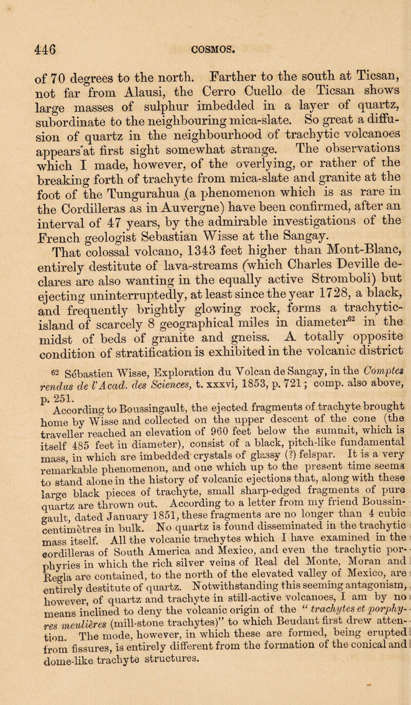of 70 degrees to the north. Farther to the south at Ticsan, not far°from Alausi, the Cerro Cuello de Ticsan shows large masses of sulphur imbedded in a layer of quartz, subordinate to the neighbouring mica-slate. So great a diffu- sion of quartz in the neighbourhood of trachytic volcanoes appears'at first sight somewhat strange. The observations which I made, however, of the overlying, or rather of the breaking forth of trachyte from mica-slate and granite at the foot of the Tungurahua (a phenomenon which is as rare in the Cordilleras as in Auvergne) have been confirmed, after an interval of 47 years, by the admirable investigations of the French geologist Sebastian Wisse at the Sangay. That colossal volcano, 1343 feet higher than Mont-Blanc, entirely destitute of lava-streams (which Charles Deville de- clares are also wanting in the equally active Stromboli) but ejecting uninterruptedly, at least since the year 1728, a black, and frequently brightly glowing rock, forms a trachytic- island of scarcely 8 geographical miles in diameter62 in the midst of beds of granite and gneiss.. A totally , opposite condition of stratification is exhibited in the volcanic district 62 Sebastien Wisse, Exploration du Yolcan de Sangay, in the Comptes rendus de l’Acad. des Sciences, t. xxxvi, 1853, p. 721; comp, also above, p 251. According to Boussingault, the ejected fragments of trachyte brought home by Wisse and collected on the upper descent of the cone (the traveller reached an elevation of 960 feet below the summit, which is itself 485 feet in diameter), consist of a black, pitch-like fundamental mass, in which are imbedded crystals of glassy (?) felspar. It is a very remarkable phenomenon, and one which up to the present time seems to stand alone in the history of volcanic ejections that, along with these large black pieces of trachyte, small sharp-edged fragments of pure quartz are thrown out. According to a letter from my friend Boussm- gault, dated January 1851, these fragments are no longer than 4 cubic centimetres in bulk. No quartz is found disseminated in the trachytic mass itself. All the volcanic trachytes which I have examined in the cordilleras of South America and Mexico, and even the trachytic por- phyries in which the rich silver veins of Real del Monte, Moran and Regia are contained, to the north of the elevated valley of Mexico, are entirely destitute of quartz. Notwithstanding this seeming antagonism, however, of quartz and trachyte in still-active volcanoes, I am by no means inclined to deny the volcanic origin of the trachytes et porphy- res meulieres (mill-stone trachytes)” to which Beudant first drew atten- tion. The mode, however, in which these are formed, being erupted from fissures, is entirely different from the formation of the conical and dome-like trachyte structures.