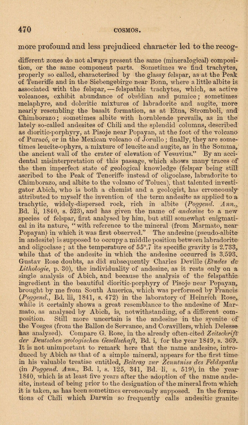 more profound and less prejudiced character led to the recog- different zones do not always present the same (mineralogical) composi- tion, or the same component parts. Sometimes we find trachytes, properly so called, characterised by the glassy felspar, as at the Peak of Teneriffe and in the Siebengebirge near Bonn, where a little albite is associated with the felspar, — felspathic trachytes, which, as active volcanoes, exhibit abundance of obsidian and pumice; sometimes melaphyre, and doleritie mixtures of labradorite and augite, more nearly resembling the basalt formation, as at Etna, Stromboli, and Chimborazo; sometimes albite with hornblende prevails, as in the lately so-called andesites of Chili and the splendid columns, described as dioritic-porphyry, at Pisoje near Popayan, at the foot of the volcano of Purace, or in the Mexican volcano of Jorullo; finally, they are some- times leucite-ophyrs, a mixture of leuciteand augite, as in the Somma, the ancient wall of the crater of elevation of Vesuvius.” By an acci- dental misinterpretation of this passage, which shows many traces of the then imperfect state of geological knowledge (felspar being still ascribed to the Peak of Teneriffe instead of oligoclase, labradorite to Chimborazo, and albite to the volcano of Toluca), that talented investi- gator Abich, who is both a chemist and a geologist, has erroneously attributed to myself the invention of the term andesite as applied to a trachytic, widely-dispersed rock, rich in albite {Poggend. Ann., Bd. li, 1840, s. 523), and has given the name of andesine to a new species of felspar, first analysed by him, but still somewhat enigmati- cal in its nature, “with reference to the mineral (from Marmato, near Popayan) in which it was first observed.” The andesine (pseudo-albite in andesite) is supposed to occupy a middle position between labradorite and oligoclase ; at the temperature of 5 5°.7 its specific gravity is 2.733,, while that of the andesite in which the andesine occurred is 3.593. Gustav Rose doubts, as did subsequently Charles Deville (Etudes de LitlioLogie, p. 30), the individuality of andesine, as it rests only on a single analysis of Abich, and because the analysis of the felspathic ingredient in the beautiful dioritic-porphyry of Pisoje near Popayan, brought by me from South America, which was performed by Francis {Poggend., Bd. lii, 1841, s. 472) in the laboratory of Heinrich Rose, while it certainly shows a great resemblance to the andesine of Mar- mato, as analysed by Abich, is, notwithstanding, of a different com- position. Still more uncertain is the andesine in the syenite of the Vosges (from the Ballon de Servance, and Coravillers, which Delesse has analysed). Compare G. Rose, in the alreadjr often-cited Zeitschrift der Deutschen geologischen Gesellschaft, Bd. i, for the year 1849, s. 369. It is not unimportant to remark here that the name andesine, intro- duced by Abich as that of a simple mineral, appears for the first time in his valuable treatise entitled, Beitrag zur Zenntniss des Feldspaths (in Poggend. Ann., Bd. 1, s. 125, 341, Bd. li, s. 519), in the year- 1840, which is at least five years after the adoption of the name ande- site, instead of being prior to the designation of the mineral from which it is taken, as has been sometimes erroneously supposed. In the forma- tions of Chili which Darwin so frequently calls andesitic granite-