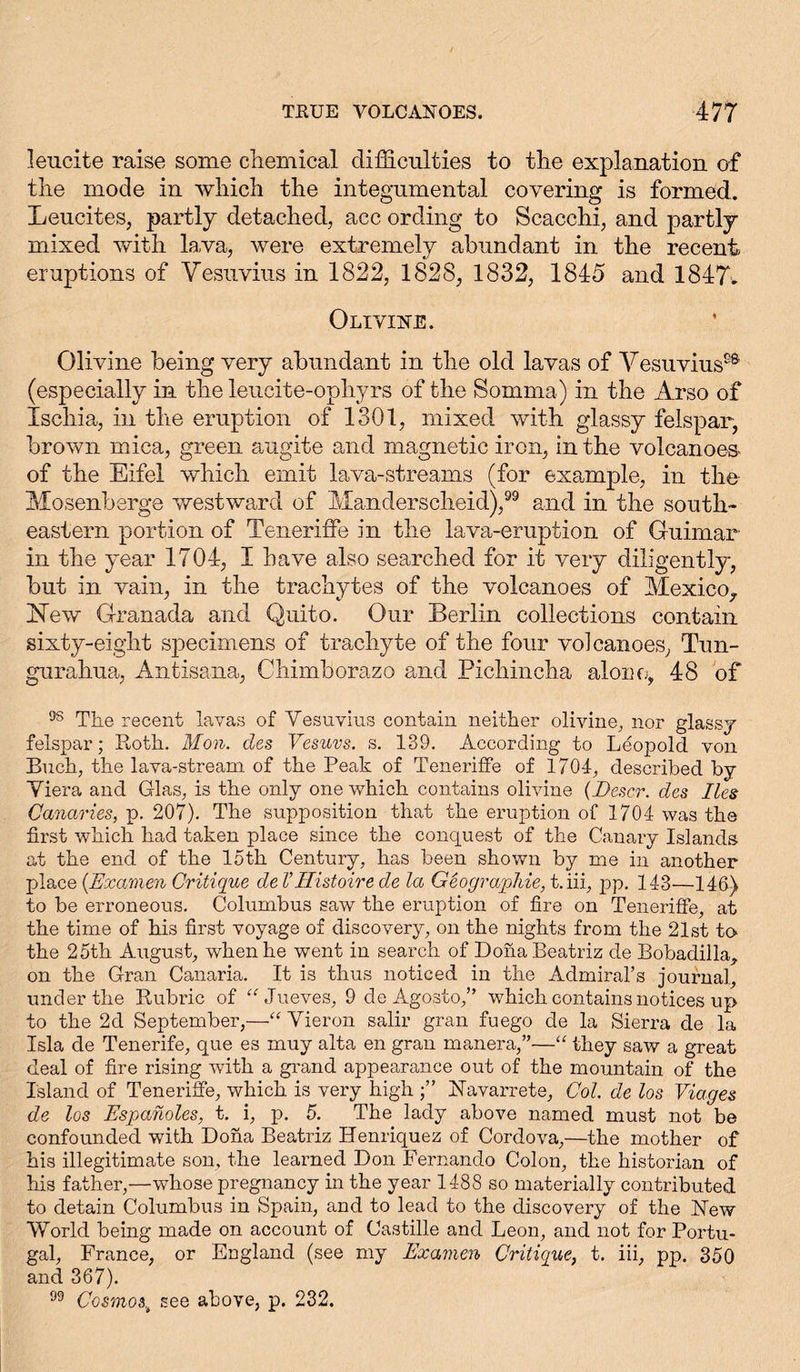 leucite raise some chemical difficulties to the explanation of the mode in which the integumental covering is formed. Leucites, partly detached, acc ording to Scacchi, and partly mixed with lava, were extremely abundant in the recent eruptions of Vesuvius in 1822, 1828, 1832, 1845 and 1847. Olivine. Olivine being very abundant in the old lavas of Vesuvius9* (especially in the leucite-ophyrs of the Somma) in the Arso of Ischia, in the eruption of 1301, mixed with glassy felspar, brown mica, green augite and magnetic iron, in the volcanoes- of the Eifel which emit lava-streams (for example, in the Mosenberge westward of Manderscheid),99 and in the south- eastern portion of TenerifFe in the lava-eruption of Guimar in the year 1704, I have also searched for it very diligently, but in vain, in the trachytes of the volcanoes of Mexico,. Hew Granada and Quito. Our Berlin collections contain sixty-eight specimens of trachyte of the four volcanoes, Tun- gurahua, Antisana, Chimborazo and Pichincha alone, 48 of 98 The recent lavas of Vesuvius contain neither olivine, nor glassy felspar; Roth. Mon. des Vesuvs, s. 139. According to Leopold von Buch, the lava-stream of the Peak of Teneriffe of 1704, described by Viera and Glas, is the only one which contains olivine (Descr. des lies Canaries, p. 207). The supposition that the eruption of 1704 was the first which had taken place since the conquest of the Canary Islands at the end of the 15th Century, has been shown by me in another place (Examen Critique de VHistoire de la Geographie, t.iii, pp. 143—146) to be erroneous. Columbus saw the eruption of fire on Teneriffe, at the time of his first voyage of discovery, on the nights from the 21st to the 25th August, when he went in search of DonaBeatriz de Bobadilla, on the Gran Canaria. It is thus noticed in the Admiral’s journal, under the Rubric of “ Jueves, 9 de Agosto,” which contains notices up to the 2d September,—“ Vieron salir gran fuego de la Sierra de la Isla de Tenerife, que es muy alta en gran manera,”—“ they saw a great deal of fire rising with a grand appearance out of the mountain of the Island of Teneriffe, which is very high Navarrete, Col. de los Viages de los Espanoles, t. i, p. 5. The lady above named must not be confounded with Dona Beatriz Henriquez of Cordova,—the mother of his illegitimate son, the learned Don Fernando Colon, the historian of his father,—whose pregnancy in the year 1488 so materially contributed to detain Columbus in Spain, and to lead to the discovery of the New World being made on account of Castille and Leon, and not for Portu- gal, France, or England (see my Examen Critique, t. iii, pp. 350 and 367). 99 Cosmos,* see above, p. 232.