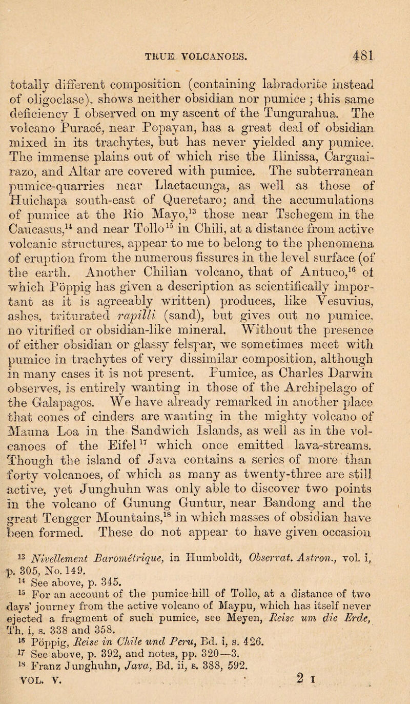 totally different composition (containing labradorite instead of oligoclase), shows neither obsidian nor pumice ; this same deficiency I observed on my ascent of the Tungurahua. The volcano Eunice, near Popayan, has a great deal of obsidian mixed in its trachytes, but has never yielded any pumice. The immense plains out of which rise the Ilinissa, Carguai- razo, and Altar are covered with pumice. The subterranean pumice-quarries near Llactacunga, as well as those of Huichapa south-east of Queretaro; and the accumulations of pumice at the Bio Mayo,13 those near Tschegem in the Caucasus,14 and near Tollo15 in Chili, at a distance from active volcanic structures, appear to me to belong to the phenomena of eruption from the numerous fissures in the level surface (of the earth. Another Chilian volcano, that of Antuco,16 ol which Poppig has given a description as scientifically impor- tant as it is agreeably written) produces, like Vesuvius, ashes, triturated rapilli (sand), but gives out no pumice, no vitrified or obsidian-like mineral. Without the presence of either obsidian or glassy felspar, we sometimes meet with pumice in trachytes of very dissimilar composition, although in many cases it is not present. Pumice, as Charles Darwin observes, is entirely wanting in those of the Archipelago of the Galapagos. We have already remarked in another place that cones of cinders are wanting in the mighty volcano of Mauna Loa in the Sandwich Islands, as well as in the vol- canoes of the Eifel17 which once emitted lava-streams. Though the island of Java contains a series of more than forty volcanoes, of which as many as twenty-three are still active, yet Junghuhn was only able to discover two points in the volcano of Gunung Guntur, near Bandong and the great Tengger Mountains,18 in which masses of obsidian have been formed. These do not appear to have given occasion 13 Nivellement Barometrique, in Humboldt, Observat. Astron., vol. i, p. 305, No. 149. 14 See above, p. 345. 15 For an account of the pumice-hill of Tollo, at a distance of two days’ journey from the active volcano of Maypu, which has itself never ejected a fragment of such pumice, see Meyen, Reise um die Erde, Th. i, s. 338 and 358. 15 Pöppig, Reise in Chile und Peru, Ed. i, s. 426. 17 See above, p. 392, and notes, pp. 320—3. 18 Franz Junghuhn, Java, Bd. ii, s. 3S8, 592. VOL. V. * 2 I