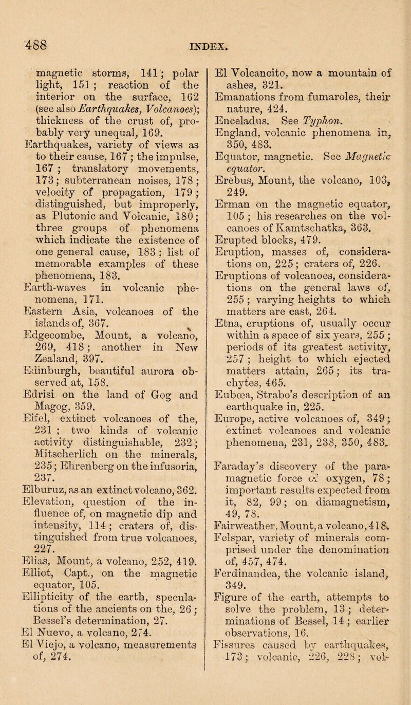 magnetic storms, 141; polar light, 151; reaction of the interior on the surface, 162 (see also Earthquakes, Volcanoes); thickness of the crust of, pro- bably very unequal, 169. Earthquakes, variety of views as to their cause, 167; the impulse, 167 ; translatory movements, 173; subterranean noises, 178; velocity of propagation, 179; distinguished, but improperly, as Plutonic and Volcanic, 180; three groups of phenomena which indicate the existence of one general cause, 183 : list of memorable examples of these phenomena, 183. Earth-waves in volcanic phe- nomena, 171. Eastern Asia, volcanoes of the islands of, 367. v Edgecombe, Mount, a volcano, 269, 418; another in New Zealand, 397. Edinburgh, beautiful aurora ob- served at, 158. Edrisi on the land of Gog and Magog, 359. Eifel, extinct volcanoes of the, 231 ; two kinds of volcanic activity distinguishable, 232; Mitscherlich on the minerals, 235; Ehrenberg on the infusoria, 237. Elburuz, as an extinct volcano, 362. Elevation, question of the in- fluence of, on magnetic dip and intensity, 114; craters of, dis- tinguished from true volcanoes, 227. Elias, Mount, a volcano, 252, 419. Elliot, Capt., on the magnetic equator, 105. Eilipticity of the earth, specula- tions of the ancients on the, 26 ; Bessel’s determination, 27. El Nuevo, a volcano, 274. El Viejo, a volcano, measurements of, 274. El Volcancito, now a mountain of ashes, 321. Emanations from fumaroles, their nature, 424. Enceladus. See Typhon. England, volcanic phenomena in, 350, 483. Equator, magnetic. See Magnetic equator. Erebus, Mount, the volcano, 103, 249. Erman on the magnetic equator, 105 ; his researches on the vol- canoes of Kamtschatka, 363. Erupted blocks, 479. Eruption, masses of, considera- tions on, 225; craters of, 226. Eruptions of volcanoes, considera- tions on the general laws of, 255 ; varying heights to which, matters are cast, 264. Etna, eruptions of, usually occur within a space of six years, 255 ; periods of its greatest activity, 257 ; height to which ejected matters attain, 265; its tra- chytes, 465. Euboea, Strabo’s description of an earthquake in, 225. Europe, active volcanoes of, 349; extinct volcanoes and volcanic phenomena, 231, 238, 350, 483» Faraday’s discovery of the para- magnetic force c'f oxygen, 78; important results expected from it, 82, 99; on diamagnetism, 49, 78. Fairweather, Mount, a volcano, 418». Felspar, variety of minerals com- prised under the denomination of, 457, 474. Ferdinandea, the volcanic island, 349. Figure of the earth, attempts to solve the problem, 13; deter- minations of Bessel, 14 ; earlier observations, 16. Fissures caused by earthquakes, 173; volcanic, 226, 228; vol-