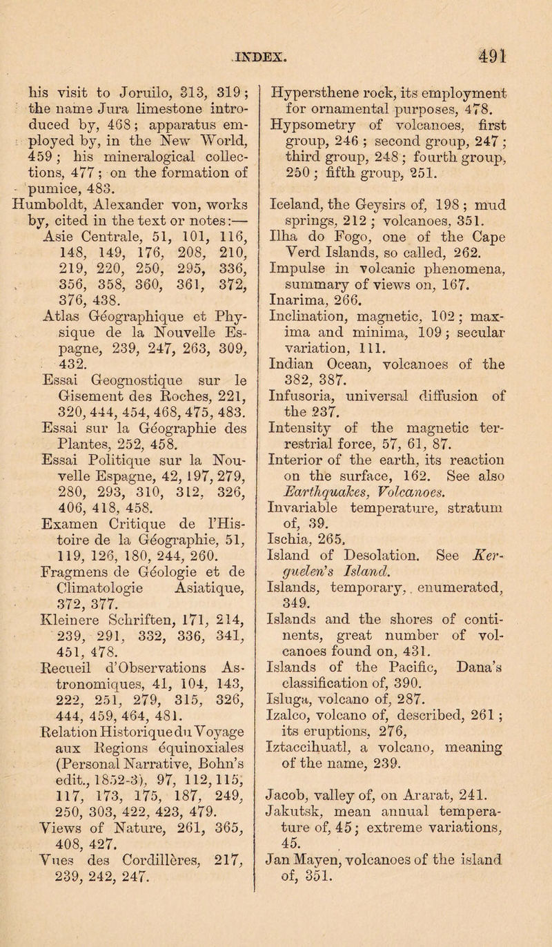 his visit to Joruilo, 313, 319; the name Jura limestone intro- duced by, 468; apparatus em- ployed by, in the New World, 459 ; his mineralogical collec- tions, 477 ; on the formation of pumice, 483. Humboldt, Alexander von, works by, cited in the text or notes:— Asie Centrale, 51, 101, 116, 148, 149, 176, 208, 210, 219, 220, 250, 295, 336, 356, 358, 360, 361, 372, 376, 438. Atlas Geographique et Phy- sique de la Nouvelle Es- pagne, 239, 247, 263, 309, 432. Essai G eognostique sur le Gisemeut des Roches, 221, 320, 444, 454, 468, 475, 483. Essai sur la Geographie des Plantes, 252, 458. Essai Politique sur la Nou- velle Espagne, 42, 197, 279, 280, 293, 310, 312. 326, 406, 418, 458. Examen Critique de l’His- toire de la Geographie, 51, 119, 126, 180, 244, 260. Fragmens de Geologie et de Climatologie Asiatique, 372, 377. Kleinere Schriften, 171, 214, 239, 291, 332, 336, 341, 451, 478. Recueil d’Observations As- tronomiques, 41, 104, 143, 222, 251, 279, 315, 326, 444, 459, 464, 481. Relation Historique du V oyage aux Regions equinoxiales (Personal Narrative, Bohn’s edit., 1852-3), 97, 112,115, 117, 173, 175, 187, 249, 250, 303, 422, 423, 479. Views of Nature, 261, 365, 408, 427. Vues des Cordilleres, 217, 239, 242, 247. Hypersthene rock, its employment for ornamental purposes, 478. Hypsometry of volcanoes, first group, 246 ; second group, 247 ; third group, 248 ; fourth group, 250 ; fifth group, 251. Iceland, the Geysirs of, 198 ; mud springs, 212 ; volcanoes, 351. Ilha do Fogo, one of the Cape Vercl Islands, so called, 262. Impulse in volcanic phenomena, summary of views on, 167. Inarima, 266. Inclination, magnetic, 102 ; max- ima and minima, 109 ; secular- variation, 111. Indian Ocean, volcanoes of the 382, 387. Infusoria, universal diffusion of the 237. Intensity of the magnetic ter- restrial force, 57, 61, 87. Interior of the earth, its reaction on the surface, 162. See also Earthquakes, Volcanoes. Invariable temperature, stratum of, 39. Ischia, 265. Island of Desolation. See Ker- guelen's Island. Islands, temporary, enumerated, 349. Islands and the shores of conti- nents, great number of vol- canoes found on, 431. Islands of the Pacific, Dana’s classification of, 390. Isluga, volcano of, 287. Izalco, volcano of, described, 261 ; its eruptions, 276, Iztaccihuatl, a volcano, meaning of the name, 239. Jacob, valley of, on Ararat, 241. Jakutsk, mean annual tempera- ture of, 45; extreme variations, 45. Jan Mayen, volcanoes of the island of, 351.