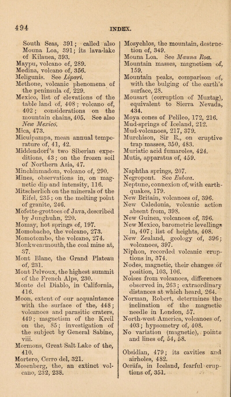 South Seas, 391; called also Mouna Loa, 391; its lava-lake of Kilauea, 393. Maypu, volcano of, 289. Medina, volcano of, 356. Meligunis. See Lipari. Metkone, volcanic phenomena of the peninsula of, 229. Mexico, list of elevations of the table land of, 408 ; volcano of, 402 ; considerations on the mountain chains, 405. See also New Mexico. Mica, 473. Micuipampa, mean annual tempe- rature of, 41, 42. Middendorf’s two Siberian expe- ditions, 43; on the frozen soil of Northern Asia, 47. Minchinmadom, volcano of, 290. Mines, observations in, on mag- netic dip and intensity, 116. Mitscherlich on the minerals of the Eifel, 235 ; on the melting point of granite, 246. Mofette-grottoes of Java, described by Junghuhn, 220. Momay, hot springs of, 197. Momobacho, the volcano, 273. Momotombo, the volcano, 274. Monkwearmouth, the coal mine at, 37. Mont Blanc, the Grand Plateau of, 231. Mont Pelvoux, the highest summit of the French Alps, 230. Monte del Diablo, in California, 416. Moon, extent of our acquaintance with the surface of the, 448; volcanoes and parasitic craters, 449; magnetism of the Kreil on the, 85; investigation of the subject by General Sabine, viii. Mormons, Great Salt Lake of the, 410. Mortero, Cerro del, 321. Mosenberg, the, an extinct vol- cano, 232, 238. Mosychlos, the mountain, destruc- tion of, 349. Mouna Loa. See Mauna Roa. Mountain masses, magnetism of, 159. Mountain peaks, comparison of, with the bulging of the earth’s surface, 28. Mousart (corruption of Muztag), equivalent to Sierra Nevada, 434. Moya cones of Pelileo, 172, 216. Mud-springs of Iceland, 212. Mud-volcanoes, 217, 379. Murchison, Sir It., on eruptive trap masses, 350, 483. Muriatic acid fumaroles, 424. Mutis, apparatus of, 459. Naphtha springs, 207. Negropont. See Euboea. Neptune, connexion of, with earth- quakes, 179. New Britain, volcanoes of, 396. New Caledonia, volcanic action absent from, 398. New Guinea, volcanoes of, 396. New Mexico, barometric levellings in, 407; list of heights, 408. New Zealand, geology of, 396; volcanoes, 397. Niphon, recorded volcanic erup- tions in, 374. Nodes, magnetic, their changes of position, 103, 106. Noises from volcanoes, differences observed in, 263 ; extraordinary distances at which heard, 264. Norman, Robert, determines the inclination of the magnetic needle in London, 57. North-west America, volcanoes of, 403 ; hypsometry of, 408. No variation (magnetic), point® and lines of, 54, 58. Obsidian, 479; its cavities and airholes, 482. Oeräfa, in Iceland, fearfuL erup- tions of, 351.