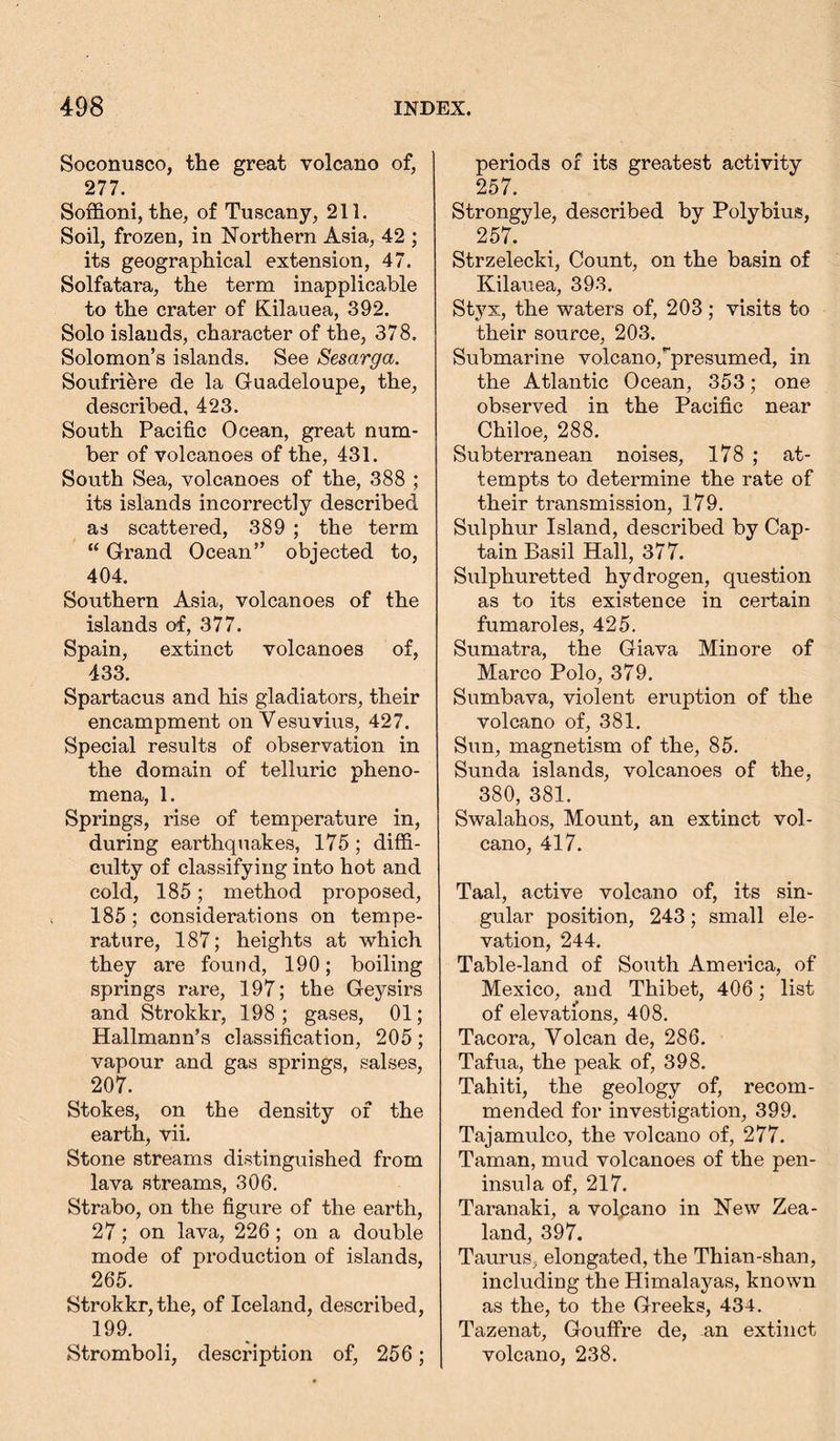 Soconusco, the great volcano of, 277. Soffioni, the, of Tuscany, 211. Soil, frozen, in Northern Asia, 42 ; its geographical extension, 47. Solfatara, the term inapplicable to the crater of Kilauea, 392. Solo islands, character of the, 378. Solomon’s islands. See Sesarga. Soufriere de la Guadeloupe, the, described, 423. South Pacific Ocean, great num- ber of volcanoes of the, 431. South Sea, volcanoes of the, 388 ; its islands incorrectly described as scattered, 389 ; the term “ Grand Ocean” objected to, 404. Southern Asia, volcanoes of the islands of, 377. Spain, extinct volcanoes of, 433. Spartacus and his gladiators, their encampment on Vesuvius, 427. Special results of observation in the domain of telluric pheno- mena, 1. Springs, rise of temperature in, during eai'thquakes, 175 ; diffi- culty of classifying into hot and cold, 185; method proposed, 185; considerations on tempe- rature, 187; heights at which they are found, 190; boiling springs rare, 197; the Geysirs and Strokkr, 198; gases, 01; Hallmann’s classification, 205; vapour and gas springs, salses, 207. Stokes, on the density of the earth, vii. Stone streams distinguished from lava streams, 306. Strabo, on the figure of the earth, 27; on lava, 226 ; on a double mode of production of islands, 265. Strokkr, the, of Iceland, described, 199. Stromboli, description of, 256; periods of its greatest activity 257. Strongyle, described by Polybius, 257. Strzelecki, Count, on the basin of Kilauea, 393. Styx, the waters of, 203; visits to their source, 203. Submarine volcano,^presumed, in the Atlantic Ocean, 353; one observed in the Pacific near Chiloe, 288. Subterranean noises, 178 ; at- tempts to determine the rate of their transmission, 179. Sulphur Island, described by Cap- tain Basil Hall, 377. Sulphuretted hydrogen, question as to its existence in certain fumaroles, 425. Sumatra, the Giava Min ore of Marco Polo, 379. Sumbava, violent eruption of the volcano of, 381. Sun, magnetism of the, 85. Sunda islands, volcanoes of the, 380, 381. Swalahos, Mount, an extinct vol- cano, 417. Taal, active volcano of, its sin- gular position, 243; small ele- vation, 244. Table-land of South America, of Mexico, and Thibet, 406; list of elevations, 408. Tacora, Volcan de, 286. Tafua, the peak of, 398. Tahiti, the geology of, recom- mended for investigation, 399. Tajamulco, the volcano of, 277. Taman, mud volcanoes of the pen- insula of, 217. Taranaki, a volpano in New Zea- land, 397. Taurus, elongated, the Thian-shan, including the Himalayas, known as the, to the Greeks, 434. Tazenat, GoufFre de, an extinct volcano, 238.