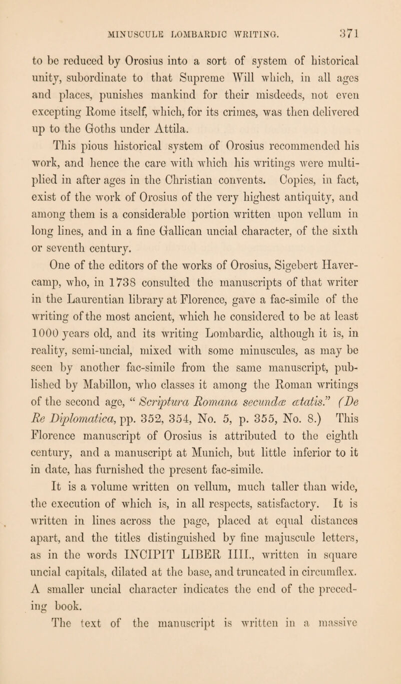 to be reduced by Orosius into a sort of system of historical unity, subordinate to that Supreme Will which, in all ages and places, punishes mankind for their misdeeds, not even excepting Rome itself, which, for its crimes, was then delivered up to the Goths under Attila. This pious historical system of Orosius recommended his work, and hence the care with which his writings were multi¬ plied in after ages in the Christian convents. Copies, in fact, exist of the work of Orosius of the very highest antiquity, and among them is a considerable portion written upon vellum in long lines, and in a fine Gallican uncial character, of the sixth or seventh century. One of the editors of the works of Orosius, Sigebert Haver- camp, who, in 1738 consulted the manuscripts of that writer in the Laurentian library at Florence, gave a fac-simile of the writing of the most ancient, which lie considered to be at least 1000 years old, and its writing Lombardic, although it is, in reality, semi-uncial, mixed with some minuscules, as may be seen by another fac-simile from the same manuscript, pub¬ lished by Mabillon, who classes it among the Roman writings of the second age, “ Scriptura Romana secundee cetatis(Re Re Diplomatica, pp. 352, 354, No. 5, p. 355, No. 8.) This Florence manuscript of Orosius is attributed to the eighth century, and a manuscript at Munich, but little inferior to it in date, has furnished the present fac-simile. It is a volume wwitten on vellum, much taller than wide, the execution of which is, in all respects, satisfactory. It is written in lines across the page, placed at equal distances apart, and the titles distinguished by fine majuscule letters, as in the words INCIPIT LIBER IIIL, written in square uncial capitals, dilated at the base, and truncated in circumflex. A smaller uncial character indicates the end of the preced¬ ing book. The text of the manuscript is written in a massive