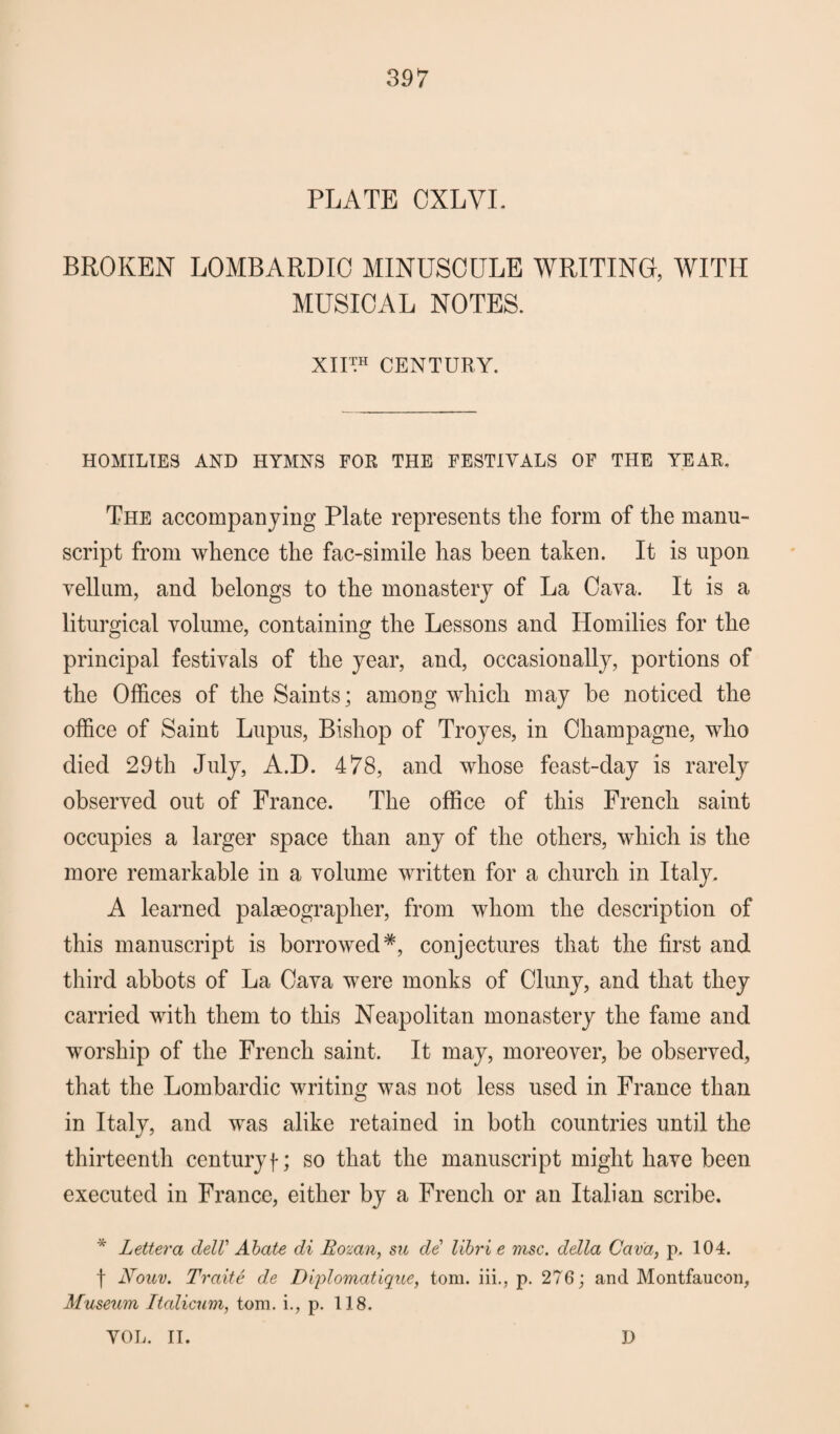 PLATE CXLVL BROKEN LOMBARDIO MINUSCULE WRITING, WITH MUSICAL NOTES. XII™ CENTURY. HOMILIES AND HYMNS FOR THE FESTIVALS OF THE YEAR. The accompanying Plate represents the form of the manu¬ script from whence the fac-simile has been taken. It is upon vellum, and belongs to the monastery of La Cava. It is a liturgical volume, containing the Lessons and Homilies for the principal festivals of the year, and, occasionally, portions of the Offices of the Saints; among which may be noticed the office of Saint Lupus, Bishop of Troyes, in Champagne, who died 29th July, A.D. 478, and whose feast-day is rarely observed out of France. The office of this French saint occupies a larger space than any of the others, which is the more remarkable in a volume written for a church in Italy. A learned palaeographer, from whom the description of this manuscript is borrowed*, conjectures that the first and third abbots of La Cava were monks of Cluny, and that they carried with them to this Neapolitan monastery the fame and worship of the French saint. It may, moreover, be observed, that the Lombardic writing was not less used in France than in Italy, and was alike retained in both countries until the thirteenth centuryf; so that the manuscript might have been executed in France, either by a French or an Italian scribe. * Lettera delV Abate di Eozan, su de libri e msc. della Cava, p. 104. f Nouv. Trade de Diplomatique, tom. iii., p. 276; and Montfaucon, Museum Italicum, tom. i., p. 118. VOL. II. D