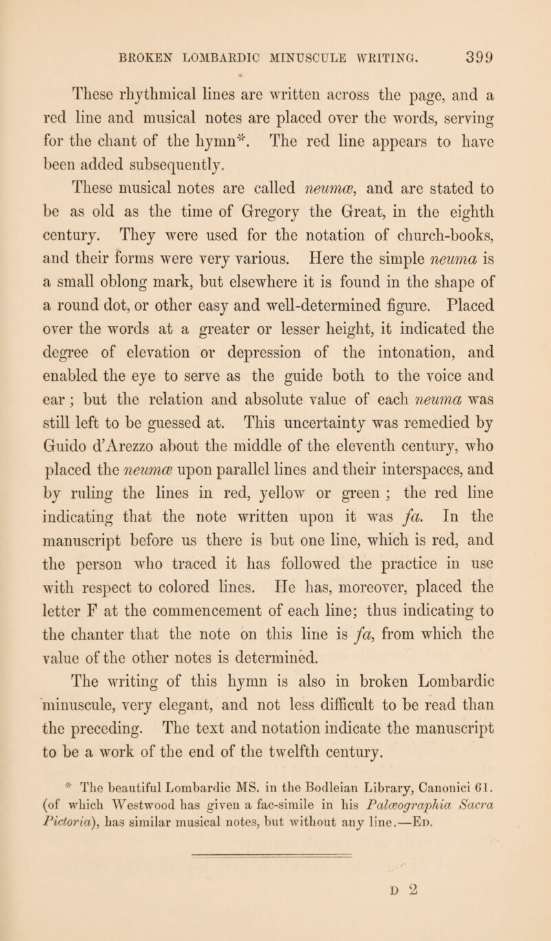 These rhythmical lines are written across the page, and a red line and musical notes are placed over the words, serving for the chant of the hymn'*. The red line appears to have been added subsequently. These musical notes are called neurnce, and are stated to be as old as the time of Gregory the Great, in the eighth century. They were used for the notation of church-books, and their forms were very various. Here the simple neuma is a small oblong mark, but elsewhere it is found in the shape of a round dot, or other easy and well-determined figure. Placed over the words at a greater or lesser height, it indicated the degree of elevation or depression of the intonation, and enabled the eye to serve as the guide both to the voice and ear; but the relation and absolute value of each neuma was still left to be guessed at. This uncertainty was remedied by Guido &’Arezzo about the middle of the eleventh century, who placed the neumce upon parallel lines and their interspaces, and by ruling the lines in red, yellow or green ; the red line indicating that the note written upon it was fa. In the manuscript before us there is but one line, which is red, and the person who traced it has followed the practice in use with respect to colored lines. He has, moreover, placed the letter F at the commencement of each line; thus indicating to the chanter that the note on this line is fa, from which the value of the other notes is determined. The writing of this hymn is also in broken Lombardic 'minuscule, very elegant, and not less difficult to be read than the preceding. The text and notation indicate the manuscript to be a work of the end of the twelfth century. * The beautiful Lombardic MS. in the Bodleian Library, Canonici 61. (of which Westwood has given a fac-simile in his Palceographia Sacra Pidoria), has similar musical notes, but without any line.—Ed.