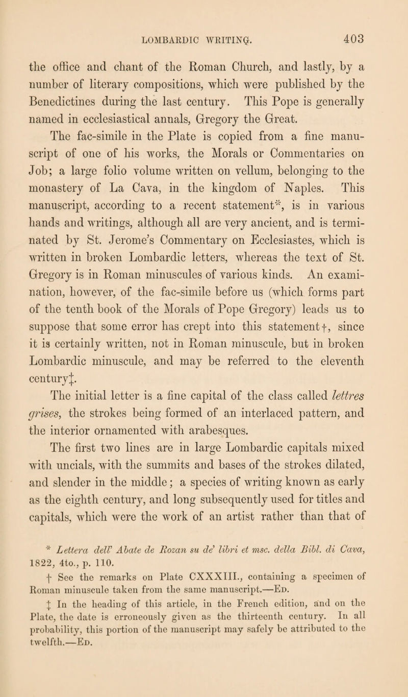 the office and chant of the Roman Church, and lastly, by a number of literary compositions, which were published by the Benedictines during the last century. This Pope is generally named in ecclesiastical annals, Gregory the Great. The fac-simile in the Plate is copied from a fine manu¬ script of one of his works, the Morals or Commentaries on Job; a large folio volume written on vellum, belonging to the monastery of La Cava, in the kingdom of Naples. This manuscript, according to a recent statement4', is in various hands and writings, although all are very ancient, and is termi¬ nated by St. Jerome's Commentary on Ecclesiastes, which is written in broken Lombardic letters, whereas the text of St. Gregory is in Roman minuscules of various kinds. An exami¬ nation, however, of the fac-simile before us (which forms part of the tenth book of the Morals of Pope Gregory) leads us to suppose that some error has crept into this statement!, since it is certainly written, not in Roman minuscule, but in broken Lombardic minuscule, and may be referred to the eleventh century^. The initial letter is a fine capital of the class called lettres grises, the strokes being formed of an interlaced pattern, and the interior ornamented with arabesques. The first two lines are in large Lombardic capitals mixed with uncials, with the summits and bases of the strokes dilated, and slender in the middle; a species of writing known as early as the eighth century, and long subsequently used for titles and capitals, which were the work of an artist rather than that of * Letter a delV Abate de Rozan su de libri et msc. della Bibl. di Cava, 1822, 4to., p. 110. f See tlie remarks on Plate CXXXIII., containing a specimen of Roman minuscule taken from the same manuscript.—Ed. J In the heading of this article, in the French edition, and on the Plate, the date is erroneously given as the thirteenth century. In all probability, this portion of the manuscript may safely be attributed to the twelfth.—Ed.