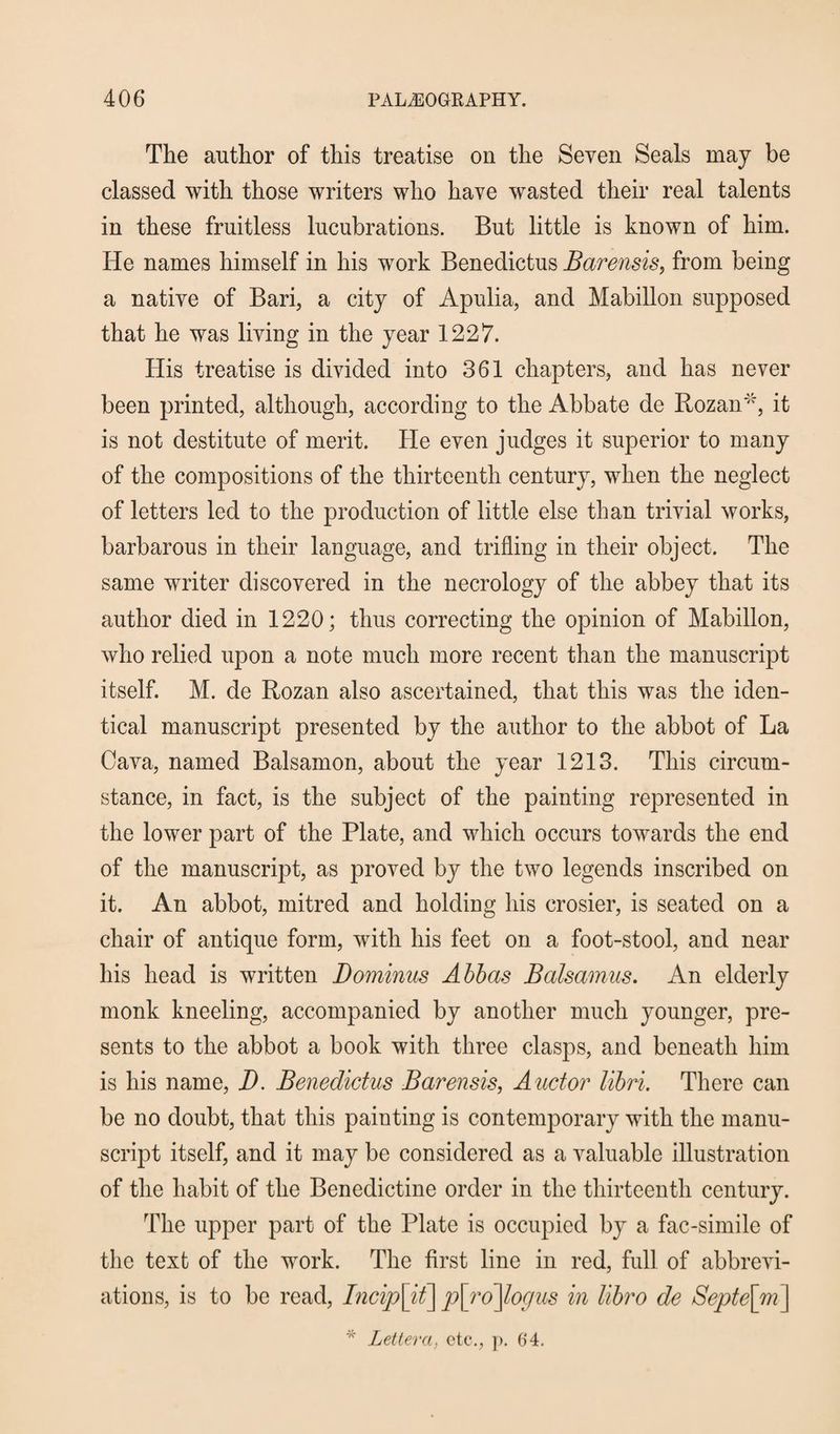 The author of this treatise on the Seven Seals may be classed with those writers who have wasted their real talents in these fruitless lucubrations. But little is known of him. He names himself in his work Benedictus Barensis, from being a native of Bari, a city of Apulia, and Mabillon supposed that he was living in the year 1227. His treatise is divided into 361 chapters, and has never been printed, although, according to the Abbate de Rozan'*, it is not destitute of merit. He even judges it superior to many of the compositions of the thirteenth century, when the neglect of letters led to the production of little else than trivial works, barbarous in their language, and trifling in their object. The same writer discovered in the necrology of the abbey that its author died in 1220; thus correcting the opinion of Mabillon, who relied upon a note much more recent than the manuscript itself. M. de Rozan also ascertained, that this was the iden¬ tical manuscript presented by the author to the abbot of La Cava, named Balsamon, about the year 1213. This circum¬ stance, in fact, is the subject of the painting represented in the lower part of the Plate, and which occurs towards the end of the manuscript, as proved by the two legends inscribed on it. An abbot, mitred and holding his crosier, is seated on a chair of antique form, with his feet on a foot-stool, and near his head is written Dominus Abbas Balsamus. An elderly monk kneeling, accompanied by another much younger, pre¬ sents to the abbot a book with three clasps, and beneath him is his name, D. Benedictus Barensis, Auctor libri. There can be no doubt, that this painting is contemporary with the manu¬ script itself, and it may be considered as a valuable illustration of the habit of the Benedictine order in the thirteenth century. The upper part of the Plate is occupied by a fac-simile of the text of the work. The first line in red, full of abbrevi¬ ations, is to be read, Incip\it] p\ro\logus in libro de Septe\m\ * Lettera, etc., p. 64.