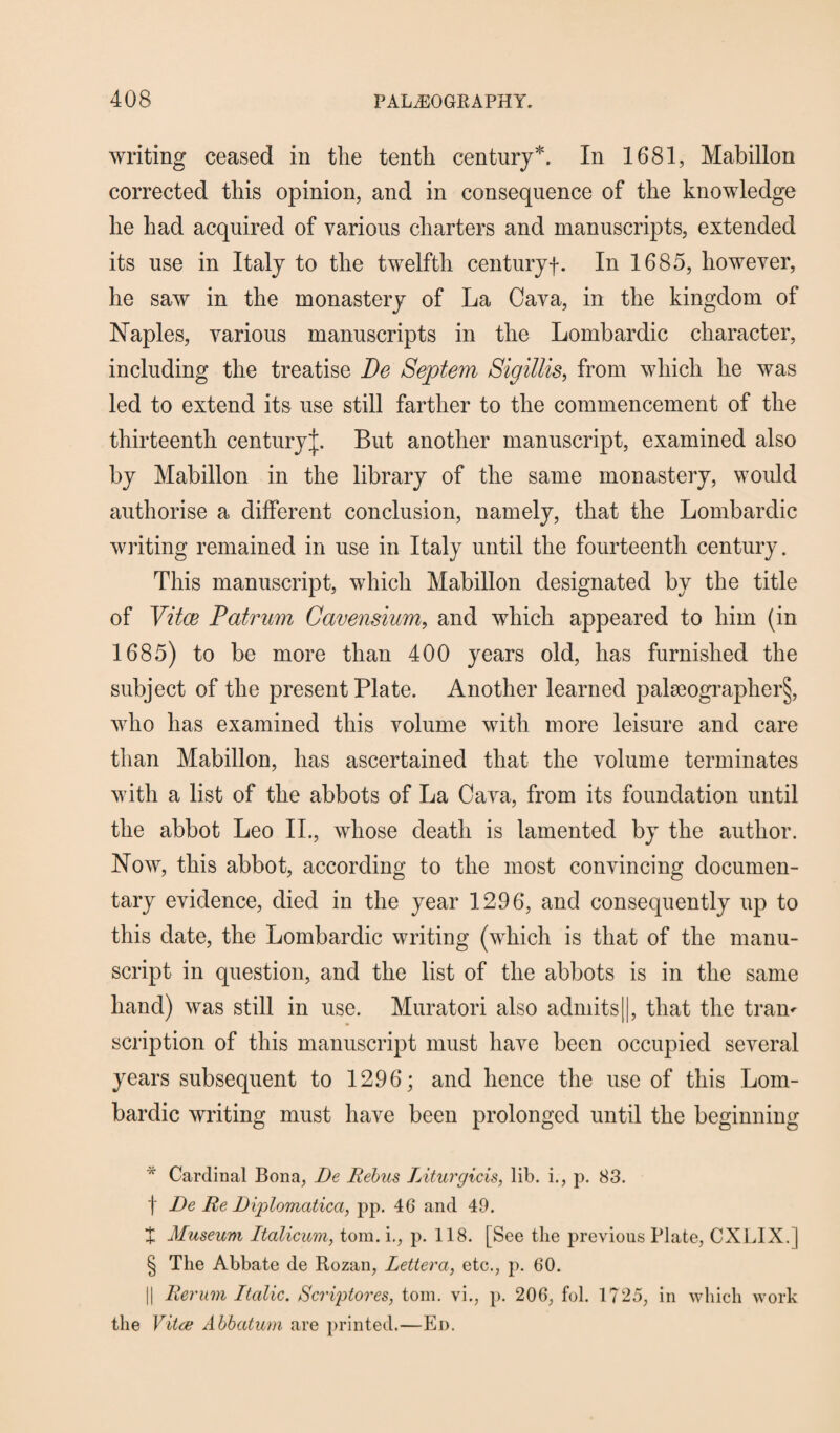 writing ceased in the tenth century* * * §. In 1681, Mabillon corrected this opinion, and in consequence of the knowledge he had acquired of various charters and manuscripts, extended its use in Italy to the twelfth centuryf. In 1685, however, he saw in the monastery of La Cava, in the kingdom of Naples, various manuscripts in the Lombardic character, including the treatise De Septem Sigillis, from which he was led to extend its use still farther to the commencement of the thirteenth centuryj. But another manuscript, examined also by Mabillon in the library of the same monastery, would authorise a different conclusion, namely, that the Lombardic writing remained in use in Italy until the fourteenth century. This manuscript, which Mabillon designated by the title of Vitce Patrum Gavensium, and which appeared to him (in 1685) to be more than 400 years old, has furnished the subject of the present Plate. Another learned palaeographer^, who has examined this volume with more leisure and care than Mabillon, has ascertained that the volume terminates with a list of the abbots of La Cava, from its foundation until the abbot Leo II., whose death is lamented by the author. Now, this abbot, according to the most convincing documen¬ tary evidence, died in the year 1296, and consequently up to this date, the Lombardic writing (which is that of the manu¬ script in question, and the list of the abbots is in the same hand) was still in use. Muratori also admits||, that the tram scription of this manuscript must have been occupied several years subsequent to 1296; and hence the use of this Lom¬ bardic writing must have been prolonged until the beginning * Cardinal Bona, De Rebus Liturgicis, lib. i., p. 83. f De Re Diplomatica, pp. 46 and 49. + Museum Italicum, tom. i,, p. 118. [See the previous Plate, CXLIX. j § The Abbate de Rozan, Lettera, etc., p. 60. || Rerum Italic. Scriptores, tom. vi., p. 206, fol. 1725, in which work the Vitce Abbatum are printed.—Ed.