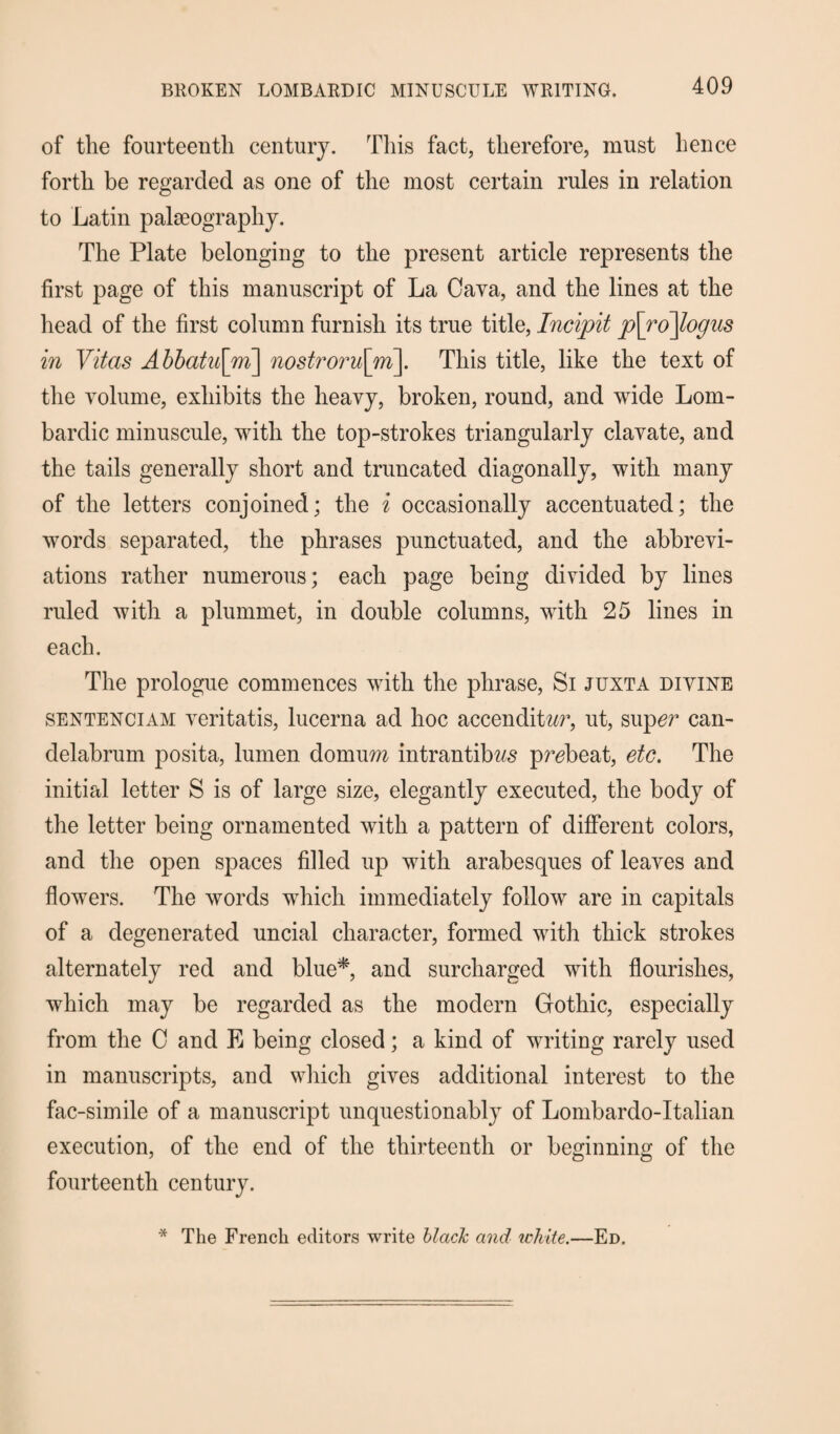 of the fourteenth century. This fact, therefore, must hence forth be regarded as one of the most certain rules in relation to Latin palaeography. The Plate belonging to the present article represents the first page of this manuscript of La Cava, and the lines at the head of the first column furnish its true title, Incipit p\ro\logus in Vitas Abbatii\m\ nostroru[m]. This title, like the text of the volume, exhibits the heavy, broken, round, and wide Lom- bardic minuscule, with the top-strokes triangularly clavate, and the tails generally short and truncated diagonally, with many of the letters conjoined; the i occasionally accentuated; the words separated, the phrases punctuated, and the abbrevi¬ ations rather numerous; each page being divided by lines ruled with a plummet, in double columns, with 25 lines in each. The prologue commences with the phrase, Si junta divine sentenciam veritatis, lucerna ad hoc accendit^r, ut, sup^r can¬ delabrum posita, lumen domurn intrantibws preheat, etc. The initial letter S is of large size, elegantly executed, the body of the letter being ornamented with a pattern of different colors, and the open spaces filled up with arabesques of leaves and flowers. The words which immediately follow are in capitals of a degenerated uncial character, formed with thick strokes alternately red and blue*, and surcharged with flourishes, which may be regarded as the modern Gothic, especially from the 0 and E being closed; a kind of writing rarely used in manuscripts, and which gives additional interest to the fac-simile of a manuscript unquestionably of Lombardo-Italian execution, of the end of the thirteenth or beginning of the fourteenth century. The French editors write black and white.—Ed.