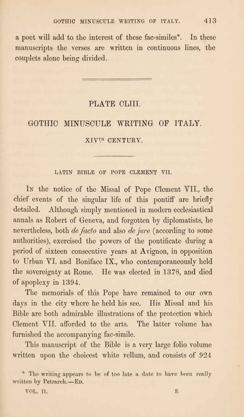 a poet will add to the interest of these fac-similes*. In these manuscripts the verses are written in continuous lines, the couplets alone being divided. PLATE OLIII. GOTHIC MINUSCULE WRITING OF ITALY. XIV1H CENTURY. LATIN BIBLE OF POPE CLEMENT VII. In the notice of the Missal of Pope Clement VIL, the chief events of the singular life of this pontiff are briefly detailed. Although simply mentioned in modern ecclesiastical annals as Robert of Geneva, and forgotten by diplomatists, he nevertheless, both de facto and also de jure (according to some authorities), exercised the powers of the pontificate during a period of sixteen consecutive years at Avignon, in opposition to Urban VI. and Boniface IX., who contemporaneously held the sovereignty at Rome. He was elected in 1378, and died of apoplexy in 1394. The memorials of this Pope have remained to our own days in the city where he held his see. His Missal and his Bible are both admirable illustrations of the protection which Clement VII. afforded to the arts. The latter volume has furnished the accompanying fac-simile. This manuscript of the Bible is a very large folio volume written upon the choicest white vellum, and consists of 924 * The writing appears to be of too late a date to have been really written bv Petrarch.—Ed. •/ VOL. II. E