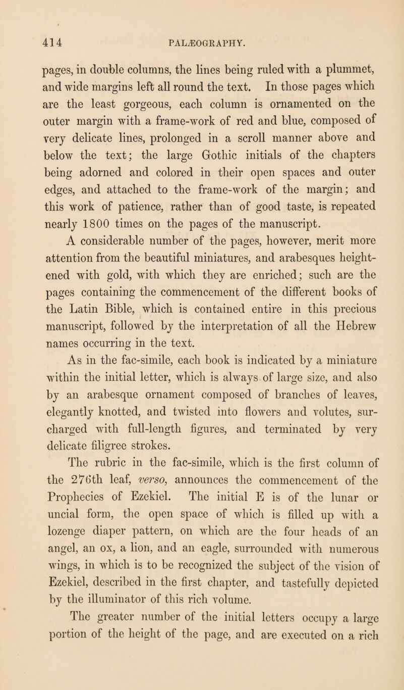 pages, in double columns, the lines being ruled with a plummet, and wide margins left all round the text. In those pages which are the least gorgeous, each column is ornamented on the outer margin with a frame-work of red and blue, composed of very delicate lines, prolonged in a scroll manner above and below the text; the large Gothic initials of the chapters being adorned and colored in their open spaces and outer edges, and attached to the frame-work of the margin; and this work of patience, rather than of good taste, is repeated nearly 1800 times on the pages of the manuscript. A considerable number of the pages, however, merit more attention from the beautiful miniatures, and arabesques height¬ ened with gold, with which they are enriched; such are the pages containing the commencement of the different books of the Latin Bible, which is contained entire in this precious manuscript, followed by the interpretation of all the Hebrew names occurring in the text. As in the fac-simile, each book is indicated by a miniature within the initial letter, which is always of large size, and also by an arabesque ornament composed of branches of leaves, elegantly knotted, and twisted into flowers and volutes, sur¬ charged with full-length figures, and terminated by very delicate filigree strokes. The rubric in the fac-simile, which is the first column of the 276th leaf, verso, announces the commencement of the Prophecies of Ezekiel. The initial E is of the lunar or uncial form, the open space of which is filled up with a lozenge diaper pattern, on which are the four heads of an angel, an ox, a lion, and an eagle, surrounded with numerous wiugs, in which is to be recognized the subject of the vision of Ezekiel, described in the first chapter, and tastefully depicted by the illuminator of this rich volume. The greater number of the initial letters occupy a large portion of the height of the page, and are executed on a rich