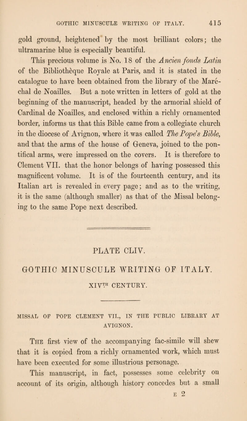 gold ground, heightened by the most brilliant colors; the ultramarine blue is especially beautiful. This precious volume is No. 18 of the Ancien fonds Latin of the Bibliotheque Royale at Paris, and it is stated in the catalogue to have been obtained from the library of the Mare- clial de Noailles. But a note written in letters of gold at the beginning of the manuscript, headed by the armorial shield of Cardinal de Noailles, and enclosed within a richly ornamented border, informs us that this Bible came from a collegiate church in the diocese of Avignon, where it was called The Pope’s Bible, and that the arms of the house of Geneva, joined to the pon¬ tifical arms, were impressed on the covers. It is therefore to Clement VII. that the honor belongs of having possessed this magnificent volume. It is of the fourteenth century, and its Italian art is revealed in every page; and as to the writing, it is the same (although smaller) as that of the Missal belong¬ ing to the same Pope next described. PLATE CLIV. GOTHIC MINUSCULE WRITING OF ITALY. XIV™ CENTURY. MISSAL OF POPE CLEMENT VII., IN THE PUBLIC LIBRARY AT AVIGNON. The first view of the accompanying fac-simile will shew that it is copied from a richly ornamented wrork, which must have been executed for some illustrious personage. This manuscript, in fact, possesses some celebrity on account of its origin, although history concedes but a small