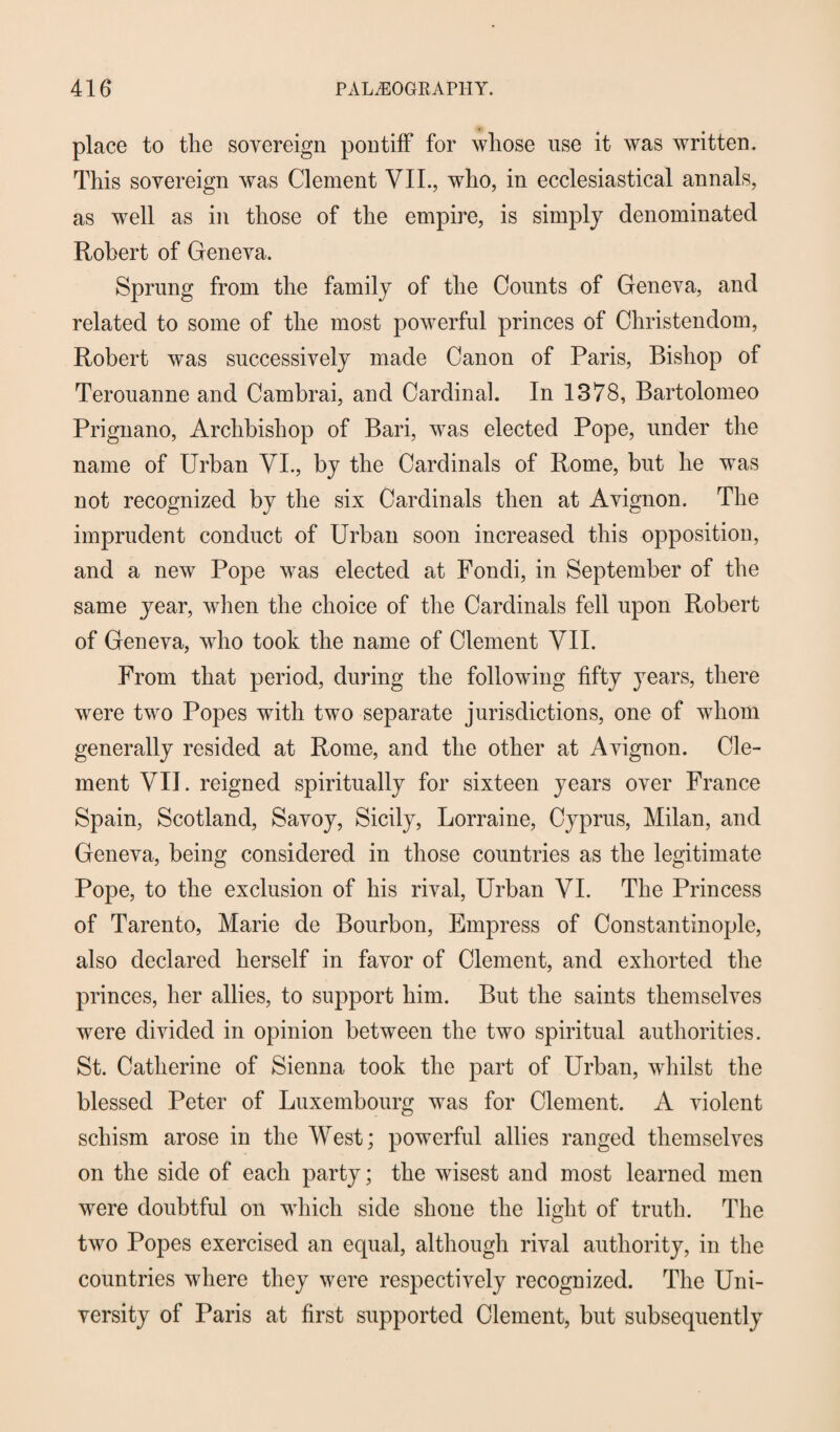 place to the sovereign pontiff for whose use it was written. This sovereign was Clement VII., who, in ecclesiastical annals, as well as in those of the empire, is simply denominated Robert of Geneva. Sprung from the family of the Counts of Geneva, and related to some of the most powerful princes of Christendom, Robert was successively made Canon of Paris, Bishop of Terouanne and Cambrai, and Cardinal. In 1378, Bartolomeo Prignano, Archbishop of Bari, was elected Pope, under the name of Urban VI., by the Cardinals of Rome, but he was not recognized by the six Cardinals then at Avignon. The imprudent conduct of Urban soon increased this opposition, and a new Pope was elected at Fondi, in September of the same year, when the choice of the Cardinals fell upon Robert of Geneva, who took the name of Clement VII. From that period, during the following fifty years, there were two Popes with two separate jurisdictions, one of whom generally resided at Rome, and the other at Avignon. Cle¬ ment VII. reigned spiritually for sixteen years over France Spain, Scotland, Savoy, Sicily, Lorraine, Cyprus, Milan, and Geneva, being considered in those countries as the legitimate Pope, to the exclusion of his rival, Urban VI. The Princess of Tarento, Marie de Bourbon, Empress of Constantinople, also declared herself in favor of Clement, and exhorted the princes, her allies, to support him. But the saints themselves were divided in opinion between the two spiritual authorities. St. Catherine of Sienna took the part of Urban, whilst the blessed Peter of Luxembourg was for Clement. A violent schism arose in the West; powerful allies ranged themselves on the side of each party; the wisest and most learned men were doubtful on which side shone the light of truth. The two Popes exercised an equal, although rival authority, in the countries where they were respectively recognized. The Uni¬ versity of Paris at first supported Clement, but subsequently
