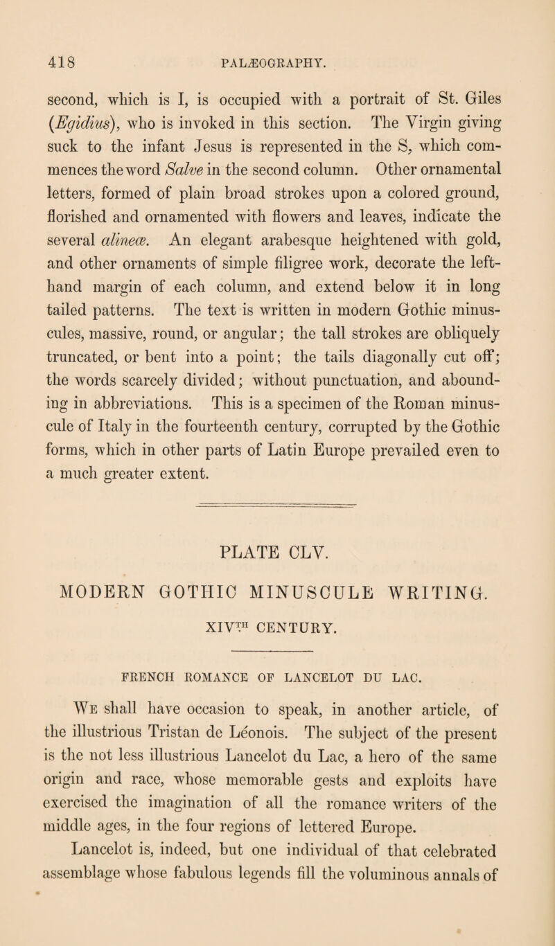 second, which is I, is occupied with a portrait of St. Giles (Egidius), who is invoked in this section. The Virgin giving suck to the infant Jesus is represented in the S, which com¬ mences the word Salve in the second column. Other ornamental letters, formed of plain broad strokes upon a colored ground, florished and ornamented with flowers and leaves, indicate the several alinece. An elegant arabesque heightened with gold, and other ornaments of simple filigree work, decorate the left- hand margin of each column, and extend below it in long tailed patterns. The text is written in modern Gothic minus¬ cules, massive, round, or angular; the tall strokes are obliquely truncated, or bent into a point; the tails diagonally cut off; the words scarcely divided; without punctuation, and abound¬ ing in abbreviations. This is a specimen of the Roman minus¬ cule of Italy in the fourteenth century, corrupted by the Gothic forms, which in other parts of Latin Europe prevailed even to a much greater extent. PLATE CLV. MODERN GOTHIC MINUSCULE WRITING. XIV™ CENTURY. FRENCH ROMANCE OF LANCELOT DU LAC. We shall have occasion to speak, in another article, of the illustrious Tristan de Leonois. The subject of the present is the not less illustrious Lancelot du Lac, a hero of the same origin and race, whose memorable gests and exploits have exercised the imagination of all the romance writers of the middle ages, in the four regions of lettered Europe. Lancelot is, indeed, but one individual of that celebrated assemblage whose fabulous legends fill the voluminous annals of