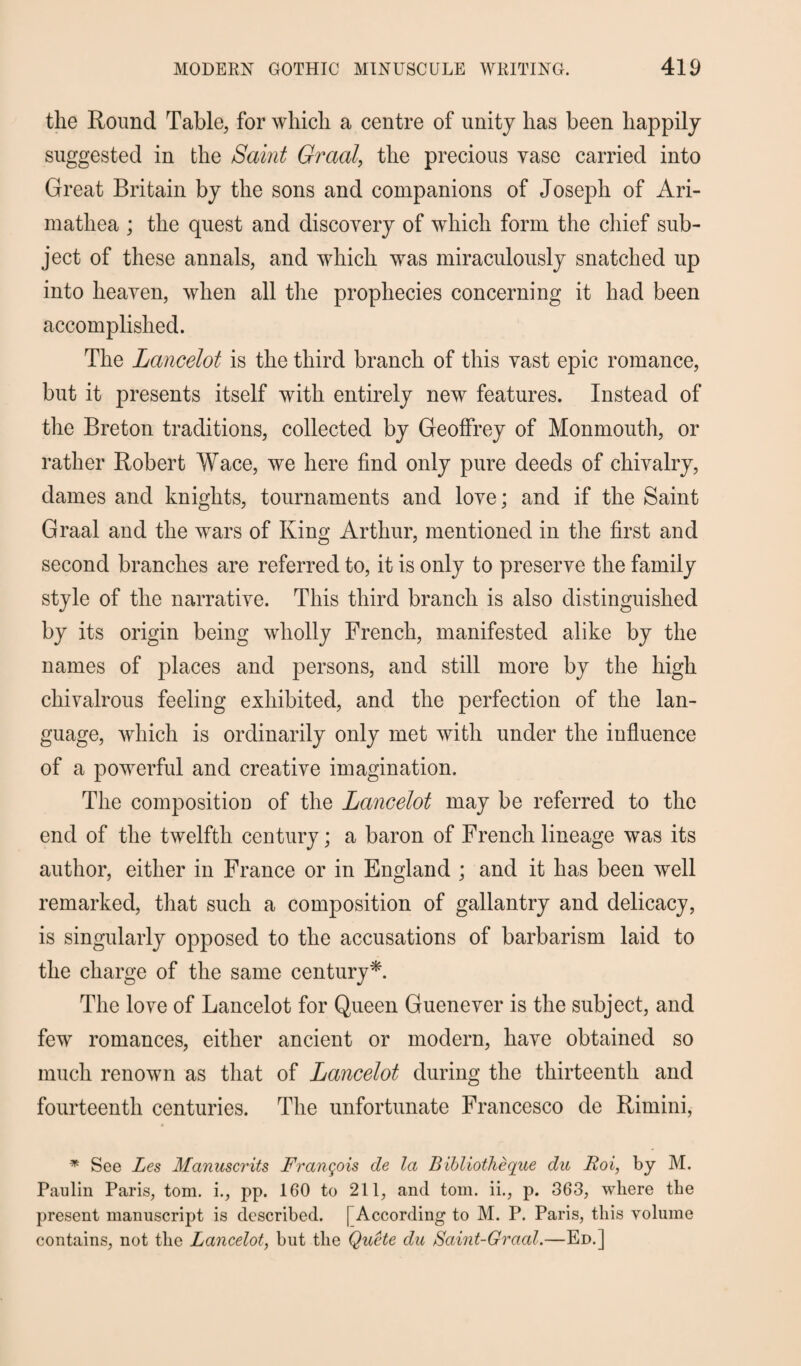the Round Table, for which a centre of unity has been happily suggested in the Saint Graal, the precious vase carried into Great Britain by the sons and companions of Joseph of Ari- matliea ; the quest and discovery of which form the chief sub¬ ject of these annals, and which was miraculously snatched up into heaven, when all the prophecies concerning it had been accomplished. The Lancelot is the third branch of this vast epic romance, but it presents itself with entirely new features. Instead of the Breton traditions, collected by Geoffrey of Monmouth, or rather Robert Wace, we here find only pure deeds of chivalry, dames and knights, tournaments and love; and if the Saint Graal and the wars of King Arthur, mentioned in the first and second branches are referred to, it is only to preserve the family style of the narrative. This third branch is also distinguished by its origin being wholly French, manifested alike by the names of places and persons, and still more by the high chivalrous feeling exhibited, and the perfection of the lan¬ guage, which is ordinarily only met with under the influence of a powerful and creative imagination. The composition of the Lancelot may be referred to the end of the twelfth century; a baron of French lineage was its author, either in France or in England ; and it has been well remarked, that such a composition of gallantry and delicacy, is singularly opposed to the accusations of barbarism laid to the charge of the same century*. The love of Lancelot for Queen Guenever is the subject, and few romances, either ancient or modern, have obtained so much renown as that of Lancelot during the thirteenth and fourteenth centuries. The unfortunate Francesco de Rimini, * See Les Manuscrits Francois de la Bibliotheque du Roi, by M. Paulin Paris, tom. i., pp. 160 to 211, and tom. ii., p. 363, where the present manuscript is described. [ According to M. P. Paris, this volume contains, not the Lancelot, but the Quote du Saint-Graal.—Ed.]