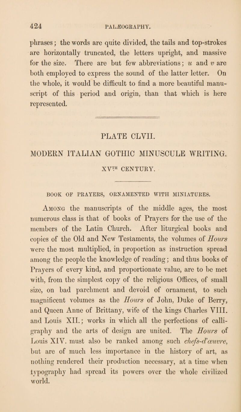 phrases; the words are quite divided, the tails and top-strokes are horizontally truncated, the letters upright, and massive for the size. There are but few abbreviations; u and v are both employed to express the sound of the latter letter. On the whole, it would be difficult to find a more beautiful manu¬ script of this period and origin, than that which is here represented. PLATE OLYII. MODERN ITALIAN GOTHIC MINUSCULE WRITING. XV™ CENTURY. BOOK OF PRAYERS, ORNAMENTED WITH MINIATURES. Among the manuscripts of the middle ages, the most numerous class is that of books of Prayers for the use of the members of the Latin Church. After liturgical books and copies of the Old and New Testaments, the volumes of Hours were the most multiplied, in proportion as instruction spread among the people the knowledge of reading; and thus books of Prayers of every kind, and proportionate value, are to be met with, from the simplest copy of the religious Offices, of small size, on bad parchment and devoid of ornament, to such magnificent volumes as the Hours of John, Duke of Berry, and Queen Anne of Brittany, wife of the kings Charles VIII. and Louis XII.; works in which all the perfections of calli¬ graphy and the arts of design are united. The Hours of Louis XIV. must also be ranked among such chefs-d’oeuvre, but are of much less importance in the history of art, as nothing rendered their production necessary, at a time when typography had spread its powers over the whole civilized world.