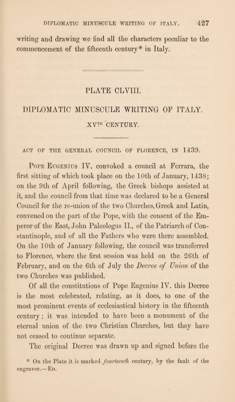 writing and drawing we find all the characters peculiar to the commencement of the fifteenth century* in Italy. PLATE CLVIII. DIPLOMATIC MINUSCULE WRITING OF ITALY. XV™ CENTURY. ACT OF THE GENERAL COUNCIL OF FLORENCE, IN 1439. Pope Eugenius IV. convoked a council at Ferrara, the first sitting of which took place on the 10th of January, 1438; on the 9th of April following, the Greek bishops assisted at it, and the council from that time was declared to be a General Council for the re-union of the two Churches, Greek and Latin, convened on the part of the Pope, with the consent of the Em¬ peror of the East, John Paleologus II., of the Patriarch of Con¬ stantinople, and of all the Fathers who were there assembled. On the 10th of January following, the council was transferred to Florence, where the first session was held on the 26th of February, and on the 6th of July the Decree of Union of the two Churches was published. Of all the constitutions of Pope Eugenius IV. this Decree is the most celebrated, relating, as it does, to one of the most prominent events of ecclesiastical history in the fifteenth century ; it was intended to have been a monument of the eternal union of the two Christian Churches, but they have not ceased to continue separate. The original Decree was drawn up and signed before the # On the Plate it is marked fourteenth century, by the fault of the engraver.—Ed.