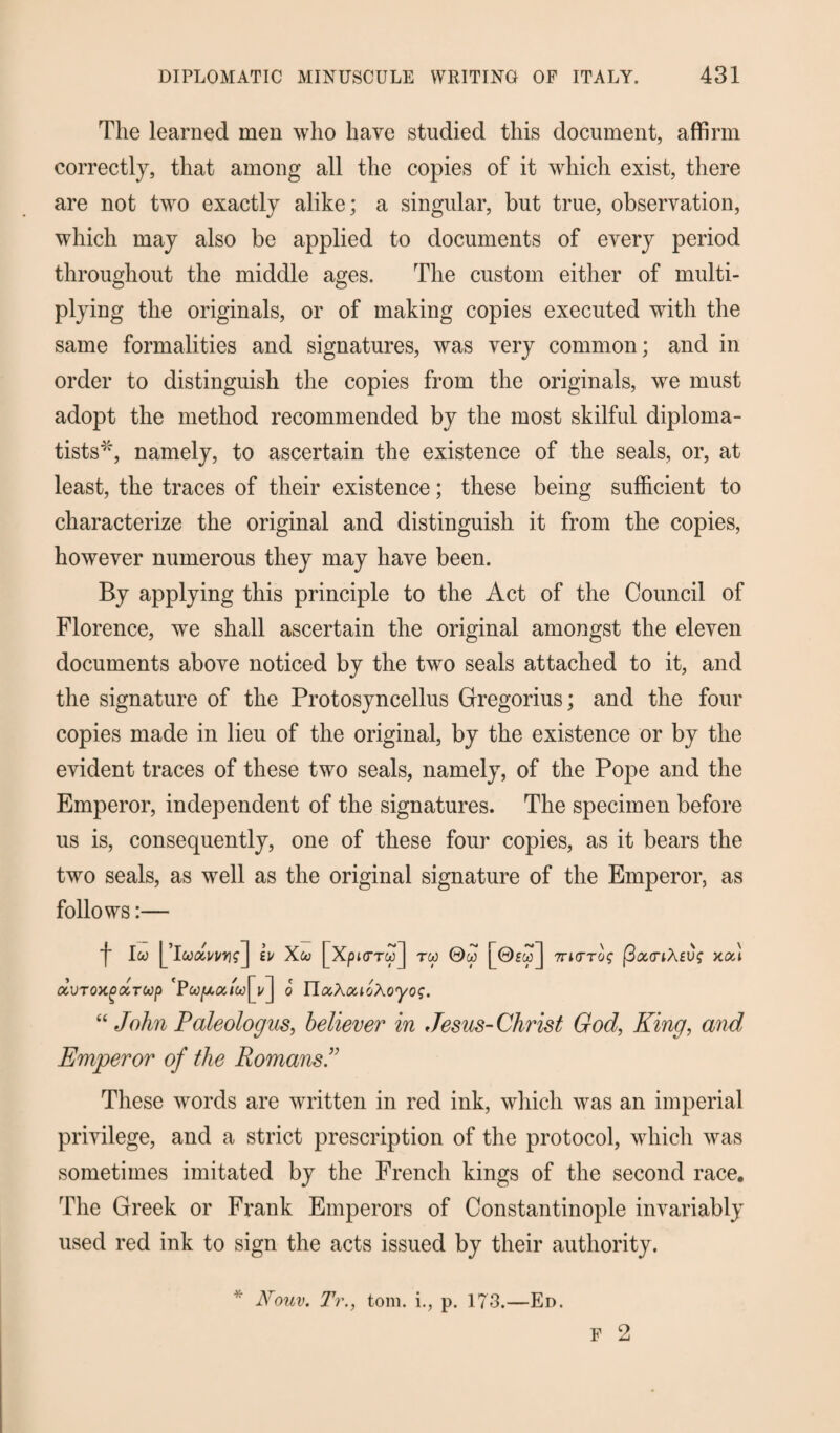 The learned men who have studied this document, affirm correctly, that among all the copies of it which exist, there are not two exactly alike; a singular, but true, observation, which may also be applied to documents of every period throughout the middle ages. The custom either of multi¬ plying the originals, or of making copies executed with the same formalities and signatures, was very common; and in order to distinguish the copies from the originals, we must adopt the method recommended by the most skilful diploma¬ tists*, namely, to ascertain the existence of the seals, or, at least, the traces of their existence; these being sufficient to characterize the original and distinguish it from the copies, however numerous they may have been. By applying this principle to the Act of the Council of Florence, we shall ascertain the original amongst the eleven documents above noticed by the two seals attached to it, and the signature of the Protosyncellus Gregorius; and the four copies made in lieu of the original, by the existence or by the evident traces of these two seals, namely, of the Pope and the Emperor, independent of the signatures. The specimen before us is, consequently, one of these four copies, as it bears the two seals, as well as the original signature of the Emperor, as follows:— j- Iw lu Xco [Xpj<rrw] too ©w 7ri0’T^ fiouriXeus kcu ocvroxg droop o YlooXoaoXoyog. “ John Paleologus, believer in Jesus-Christ God, King, and Emperor of the Romans” These words are written in red ink, which was an imperial privilege, and a strict prescription of the protocol, which was sometimes imitated by the French kings of the second race. The Greek or Frank Emperors of Constantinople invariably used red ink to sign the acts issued by their authority. F 2 Nouv. Tr., tom. i., p. 173.—Ed.