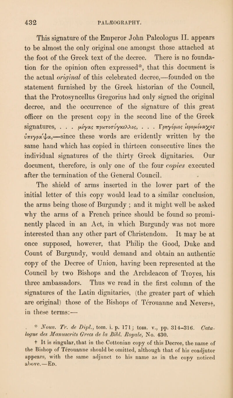 This signature of the Emperor John Paleologus II. appears to be almost the only original one amongst those attached at the foot of the Greek text of the decree. There is no founda¬ tion for the opinion often expressed*, that this document is the actual original of this celebrated decree,—founded on the statement furnished by the Greek historian of the Council, that the Protosyncellus Gregorius had only signed the original decree, and the occurrence of the signature of this great officer on the present copy in the second line of the Greek signatures, . . . p,iyxg TrpwToo’vyx.eWog, . . . Fpriyopiog hpopiovoc^og vTTtypoc^oi,—since these words are evidently written by the same hand which has copied in thirteen consecutive lines the individual signatures of the thirty Greek dignitaries. Our document, therefore, is only one of the four copies executed after the termination of the General Council. The shield of arms inserted in the lower part of the initial letter of this copy would lead to a similar conclusion, the arms being those of Burgundy ; and it might well be asked why the arms of a French prince should be found so promi¬ nently placed in an Act, in which Burgundy was not more interested than any other part of Christendom. It may be at once supposed, however, that Philip the Good, Duke and Count of Burgundy, would demand and obtain an authentic copy of the Decree of Union, having been represented at the Council by two Bishops and the Archdeacon of Troyes, his three ambassadors. Thus we read in the first column of the signatures of the Latin dignitaries, (the greater part of which are original) those of the Bishops of Terouanne and Neversf, in these terms:-— * Nouv. Tr. de Dipl,, tom. i. p. 171; tom. v., pp. 314-316. Cata¬ logue des Manuscrits Grecs de la Bill. Roy ale, No. 430. + It is singular, that in the Cottonian copy of this Decree, the name of the Bishop of Terouanne should be omitted, although that of his coadjutor appears, with the same adjunct to his name as in the copy noticed above.—En.