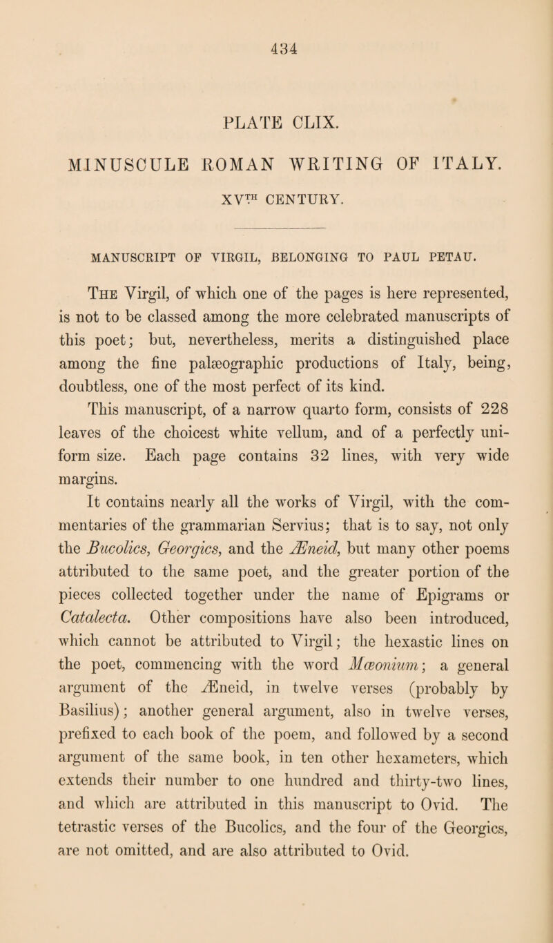 484 PLATE OLIX. MINUSCULE ROMAN WRITING OF ITALY. XV™ CENTURY. MANUSCRIPT OF VIRGIL, BELONGING TO PAUL PETAU. The Virgil, of which one of the pages is here represented, is not to be classed among the more celebrated manuscripts of this poet; but, nevertheless, merits a distinguished place among the fine palseographic productions of Italy, being, doubtless, one of the most perfect of its kind. This manuscript, of a narrow quarto form, consists of 228 leaves of the choicest white vellum, and of a perfectly uni¬ form size. Each page contains 32 lines, with very wide margins. It contains nearly all the works of Virgil, with the com¬ mentaries of the grammarian Servius; that is to say, not only the Bucolics, Georgies, and the JEneid, but many other poems attributed to the same poet, and the greater portion of the pieces collected together under the name of Epigrams or Catalecta. Other compositions have also been introduced, which cannot be attributed to Virgil; the hexastic lines on the poet, commencing with the word Meconium; a general argument of the YEneid, in twelve verses (probably by Basilius); another general argument, also in twelve verses, prefixed to each book of the poem, and followed by a second argument of the same book, in ten other hexameters, which extends their number to one hundred and thirty-two lines, and which are attributed in this manuscript to Ovid. The tetrastic verses of the Bucolics, and the four of the Georgies, are not omitted, and are also attributed to Ovid.
