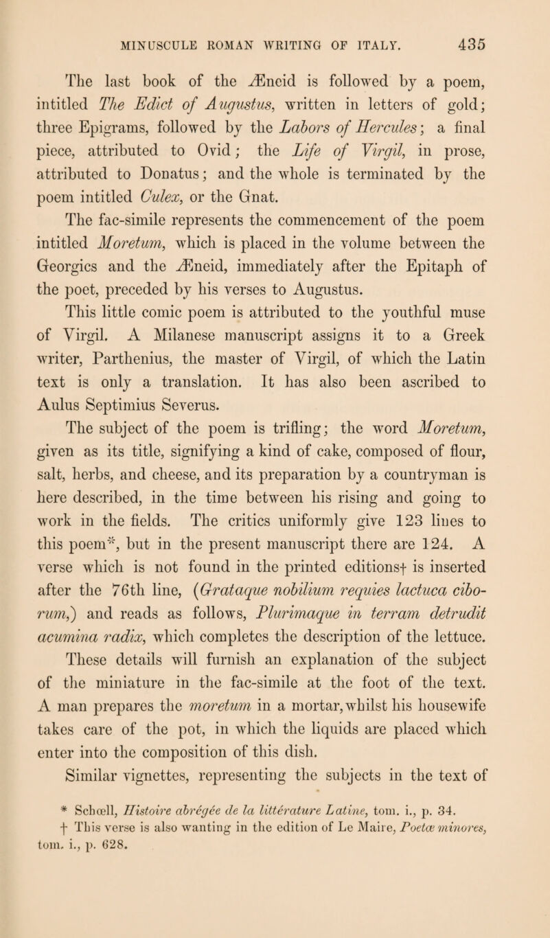 The last book of the ^Eneid is followed bj a poem, intitled The Edict of Augustus, written in letters of gold; three Epigrams, followed by the Labors of Hercules; a final piece, attributed to Ovid; the Life of Virgil, in prose, attributed to Donatus; and the whole is terminated by the poem intitled Gulex, or the Gnat. The fae-simile represents the commencement of the poem intitled Moretum, which is placed in the volume between the Georgies and the yEneid, immediately after the Epitaph of the poet, preceded by his verses to Augustus. This little comic poem is attributed to the youthful muse of Virgil. A Milanese manuscript assigns it to a Greek writer, Parthenius, the master of Virgil, of which the Latin text is only a translation. It has also been ascribed to Aulus Septimius Severus. The subject of the poem is trifling; the word Moretum, given as its title, signifying a kind of cake, composed of flour, salt, herbs, and cheese, and its preparation by a countryman is here described, in the time between his rising and going to work in the fields. The critics uniformly give 123 lines to this poem*, but in the present manuscript there are 124. A verse which is not found in the printed editions-]- is inserted after the 76th line, (Grataque nobilium requies lactuca cibo- rum,) and reads as follows, Plurimaque in terram detrudit acumina radix, which completes the description of the lettuce. These details will furnish an explanation of the subject of the miniature in the fac-simile at the foot of the text. A man prepares the moretum in a mortar, whilst his housewife takes care of the pot, in which the liquids are placed which enter into the composition of this dish. Similar vignettes, representing the subjects in the text of * Schoell, Histoire abregee de la litterature Latine, tom. i., p. 34. f This verse is also wanting in the edition of Le Maire, Poetce minores, tom. i., p. 628.