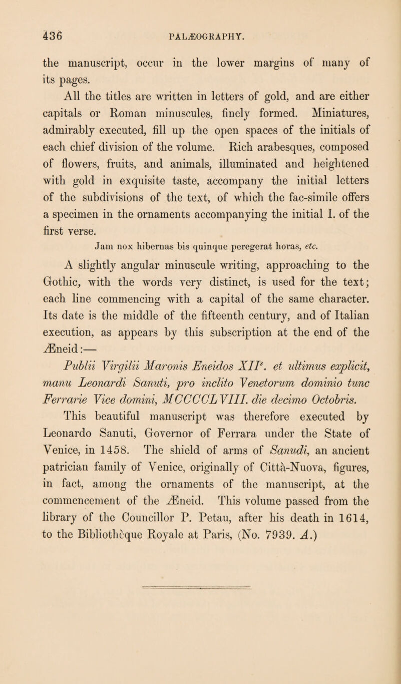 the manuscript, occur in the lower margins of many of its pages. All the titles are written in letters of gold, and are either capitals or Roman minuscules, finely formed. Miniatures, admirably executed, fill up the open spaces of the initials of each chief division of the volume. Rich arabesques, composed of flowers, fruits, and animals, illuminated and heightened with gold in exquisite taste, accompany the initial letters of the subdivisions of the text, of which the fac-simile offers a specimen in the ornaments accompanying the initial I. of the first verse. Jam nox hibernas bis quinque peregerat horas, etc. A slightly angular minuscule writing, approaching to the Gothic, with the words very distinct, is used for the text; each line commencing with a capital of the same character. Its date is the middle of the fifteenth century, and of Italian execution, as appears by this subscription at the end of the A^neid:— Publii Virgilii Maronis Eneidos XIP. et ultimus explicit, manu Leonardi Scmuti, pro inclito Venetorum dominio tunc Ferrarie Vice domini, MCCCGLVIII. die decimo Odobris. This beautiful manuscript was therefore executed by Leonardo Sanuti, Governor of Ferrara under the State of Venice, in 1458. The shield of arms of Sanudi, an ancient patrician family of Venice, originally of Citta-Nuova, figures, in fact, among the ornaments of the manuscript, at the commencement of the A^neid. This volume passed from the library of the Councillor P. Petau, after his death in 1614, to the Bibliotheque Royale at Paris, (No. 7939. A.)