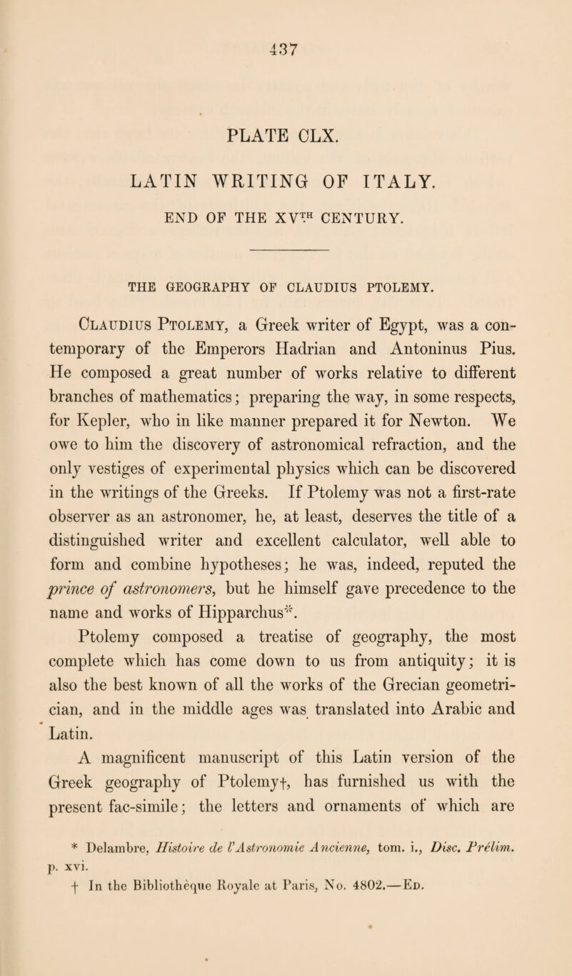 PLATE OLX. LATIN WRITING OF ITALY. END OF THE XV™ CENTURY. THE GEOGRAPHY OF CLAUDIUS PTOLEMY. Claudius Ptolemy, a Greek writer of Egypt, was a con¬ temporary of the Emperors Hadrian and Antoninus Pius. He composed a great number of works relative to different branches of mathematics; preparing the way, in some respects, for Kepler, who in like manner prepared it for Newton. We owe to him the discovery of astronomical refraction, and the only vestiges of experimental physics which can be discovered in the writings of the Greeks. If Ptolemy was not a first-rate observer as an astronomer, he, at least, deserves the title of a distinguished writer and excellent calculator, well able to form and combine hypotheses; he wras, indeed, reputed the prince of astronomers, but he himself gave precedence to the name and works of Hipparchus'*. Ptolemy composed a treatise of geography, the most complete which has come down to us from antiquity; it is also the best known of all the works of the Grecian geometri¬ cian, and in the middle ages was translated into Arabic and Latin. A magnificent manuscript of this Latin version of the Greek geography of Ptolernyf, has furnished us with the present fac-simile; the letters and ornaments of which are * Delarnbre, Histoire de U Astronomic Ancicnne, tom. i., Disc. Prelim. p. xvi. ■f In the Bibliotheque Royale at Paris, No. 4802.—Ed.