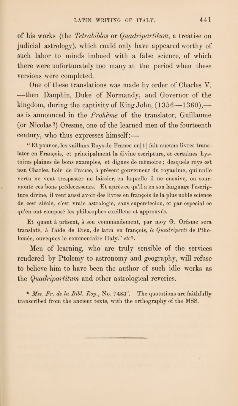 of his works (the Tetrabiblos or Quadripartitum, a treatise on judicial astrology), which could only have appeared worthy of such labor to minds imbued with a false science, of which there were unfortunately too many at the period when these versions were completed. One of these translations was made by order of Charles V. —then Dauphin, Duke of Normandy, and Governor of the kingdom, during the captivity of King John, (1356—1360),— as is announced in the Proheme of the translator, Guillaume (or Nicolas'?) Oresme, one of the learned men of the fourteenth century, who thus expresses himself:— “ Et pour ce, les vaillans Roys de France on[t] fait aucuns livres trans- later en Francis, et principalment la divine escripture, et certaines hys- toires plaines de bons examples, et dignes de memoire; desquels roys est issu Charles, hoir de France, a present gouverneur du royaulme, qui nolle vertu ne veut trespasser ne laissier, en laquelle il ne ensuive, ou sour- monte ces bons predecesseurs. Et apres ce qu’il a en son language l’escrip- ture divine, il veut anssi avoir des livres en frant^ois de la plus noble science de cest siecle, c'est vraie astrologie, sans superstecion, et par especial ce qu’en ont compose les pliilosophes excillens et approuves. Et quant a present, a son commandement, par moy G. Oresme sera translate, a l’aide de Dieu, de latin en fran^is, le Quadriperti de Ptho- lomee, ouveques le commentaire Haly.” etc*. Men of learning, who are truly sensible of the services rendered by Ptolemy to astronomy and geography, will refuse to believe him to have been the author of such idle works as the Quadripartitum and other astrological reveries. * Mss. Fr. de la Bill. Roy., No. 7483 i. The quotations are faithfully transcribed from the ancient texts, with the orthography of the MSS.